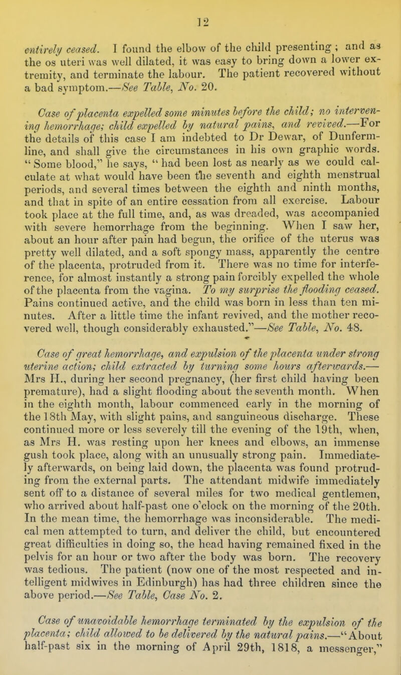 the OS uteri was well dilated, it was easy to bring down a lower ex- tremity, and terminate the labour. The patient recovered without a bad symptom.—See Table, No. 20. Case of placenta expelled some minutes hefore the child; no interven- ing hemorrhage; child expelled hy natural pains, and revived.—For the details of this case I am indebted to Dr Dewar, of Dunferm- line, and shall give the circumstances in his own graphic words. Some blood, he says, had been lost as nearly as we could cal- culate at what would have been tlie seventh and eighth menstrual periods, and several times between the eighth and ninth months, and that in spite of an entire cessation from all exercise. Labour took place at the full time, and, as was dreaded, was accompanied with severe hemorrhage from the beginning. When I saw her, about an hour after pain had begun, the orifice of the uterus was pretty well dilated, and a soft spongy mass, apparently the centre of the placenta, protruded from it. There was no time for interfe- rence, for almost instantly a strong pain forcibly expelled the whole of the placenta from the vagina. To my surprise the flooding ceased. Pains continued active, and the child was born in less than ten mi- nutes. After a little time the infant revived, and the mother reco- vered well, though considerably exhausted.—See Table, No. 48. Case of great hemorrhage, and expulsion of the placenta under strong uterine action; child extracted by turning some hours afterwards.— Mrs H., during her second pregnancy, (her first child having been premature), had a slight flooding about the seventh month. When in the eighth month, labour commenced early in the morning of the 18th May, with slight pains, and sanguineous discharge. These continued more or less severely till the evening of the 19th, when, as Mrs H. was resting upon her knees and elbows, an immense gush took place, along with an unusually strong pain. Immediate- ly afterwards, on being laid down, the placenta was found protrud- ing from the external parts. The attendant midwife immediately sent off to a distance of several miles for two medical gentlemen, who arrived about half-past one o''clock on the morning of the 20th. In the mean time, the hemorrhage was inconsiderable. The medi- cal men attempted to turn, and deliver the child, but encountered great difficulties in doing so, the head having remained fixed in the pelvis for an hour or two after the body was born. The recovery was tedious. The patient (now one of the most respected and in- telligent midwives in Edinburgh) has had three children since the above period.—See Tahle, Case No. 2. Case of unavoidable hemorrhage terminated by the expulsion of the placenta; child allowed to be delivered by the natural pains.—About half-past six in the morning of April 29th, 1818, a messenger,