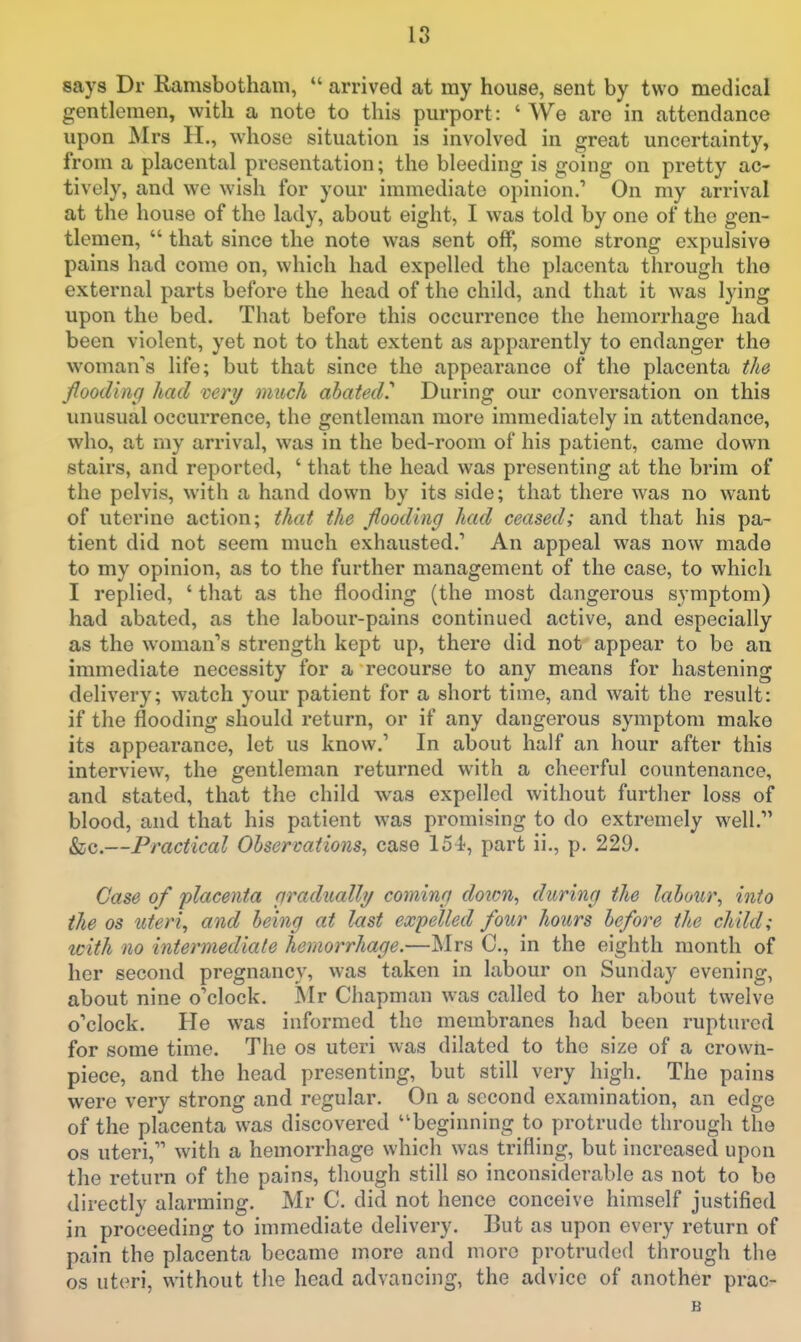 says Dr Ramsbotham,  arrived at my house, sent by two medical gentlemen, with a note to this purport: ' We are in attendance upon Mrs II., whose situation is involved in great uncertainty, from a placental presentation; the bleeding is going on pretty ac- tively, and we wish for your immediate opinion.' On my arrival at the house of the lady, about eight, I was told by one of the gen- tlemen,  that since the note was sent off, some strong expulsive pains had come on, which had expelled the placenta through the external parts before the head of the child, and that it was lying upon the bed. That before this occurrence the hemorrhage had been violent, yet not to that extent as apparently to endanger the woman's life; but that since the appearance of the placenta the flooding had mry much abated.^ During our conversation on this unusual occurrence, the gentleman more immediately in attendance, who, at my arrival, was in the bed-room of his patient, came down stairs, and reported, ' that the head was presenting at the brim of the pelvis, with a hand down by its side; that there was no want of uterine action; that the flooding had ceased; and that his pa- tient did not seem much exhausted.' An appeal was now made to my opinion, as to the further management of the case, to which I replied, ' that as the flooding (the most dangerous symptom) had abated, as the labour-pains continued active, and especially as the woman's strength kept up, there did not appear to be an immediate necessity for a recourse to any means for hastening delivery; watch your patient for a short time, and wait the result: if the flooding should return, or if any dangerous symptom make its appearance, let us know.' In about half an hour after this interview, the gentleman returned with a cheerful countenance, and stated, that the child was expelled without further loss of blood, and that his patient was promising to do extremely well. &;c.—Practical Observations, case 154, part ii., p. 229. Case of placenta gradually coming doicn, during the labour, into the OS uteri, and being at last expelled four hours before the child; icith no intermediate hemorrhage.—JNlrs C, in the eighth month of her second pregnancy, was taken in labour on Sunday evening, about nine o'clock. Mr Chapman was called to her about twelve o'clock. He was informed the membranes had been ruptured for some time. The os uteri was dilated to the size of a crown- piece, and the head presenting, but still very high. The pains were very strong and regular. On a second examination, an edge of the placenta was discovered beginning to protrude through the OS uteri, with a hemorrhage which was trifling, but increased upon the return of the pains, though still so inconsiderable as not to bo directly alarming. Mr C. did not hence conceive himself justified in proceeding to immediate delivery. But as upon every return of pain the placenta became more and more protruded through the OS uteri, without tlie head advancing, the advice of another prac-