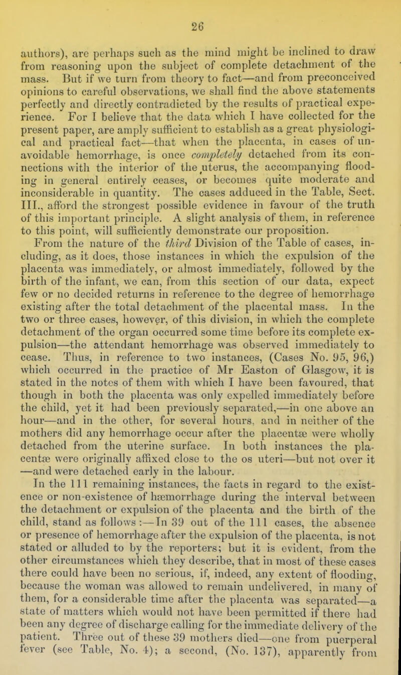 authors), are perhaps such as the mind might be inclined to draw from reasoning upon the subject of complete detachment of the mass. But if we turn from theory to fact—and from preconceived opinions to cai-eful observations, we shall find the above statements perfectly and directly contradicted by the results of practical expe- rience. For I believe that the data which I have collected for the present paper, are amply sufficient to establish as a great physiologi- cal and practical fact—that when the placenta, in cases of un- avoidable hemorrhage, is once comiiUtely detached from its con- nections with the interior of the uterus, the accompanying flood- ing in general entirely ceases, or becomes quite moderate and inconsiderable in quantity. The cases adduced in the Table, Sect. III., afford the strongest possible evidence in favour of the truth of this important principle. A slight analysis of them, in reference to this point, will sufficiently demonstrate our proposition. From the nature of the third Division of the Table of cases, in- cluding, as it does, those instances in which the expulsion of the placenta was immediately, or almost immediately, followed by the birth of the infant, we can, from this section of our data, expect few or no decided returns in reference to the degree of hemorrhage existing after the total detachment of the placental mass. In the two or three cases, however, of this division, in which the complete detachment of the organ occurred some time before its complete ex- pulsion—the attendant hemorrhage was observed immediately to cease. Thus, in reference to two instances, (Cases No. 95, 96,) which occurred in the practice of Mr Easton of Glasgow, it is stated in the notes of them with which I have been favoured, that though in both the placenta was only expelled immediately before the child, yet it had been previously separated,—in one above an hour—and in the other, for several hours, and in neither of the mothers did any hemorrhage occur after the placentae were wholly detached from the uterine surface. In both instances the pla- centae were originally affixed close to the os uteri—but not over it —and were detached early in the labour. In the 111 remaining instances, the facts in regard to the exist- ence or non-existence of haemorrhage during the interval between the detachment or expulsion of the placenta and the birth of the child, stand as follows :—In 39 out of the 111 cases, the absence or presence of hemorrhage after the expulsion of the placenta, is not stated or alluded to by the reporters; but it is evident, from the other circumstances which they describe, that in most of these cases there could have been no serious, if, indeed, any extent of flooding, because the woman was allowed to remain undelivered, in many of them, for a considerable time after the placenta was separated—a state of matters which would not have been permitted if there had been any degree of discharge calling for the immediate delivery of the patient. Thi-ee out of these 39 mothers died—one from puerperal fever (see Table, No. 4); a second, (No. 137), apparently from