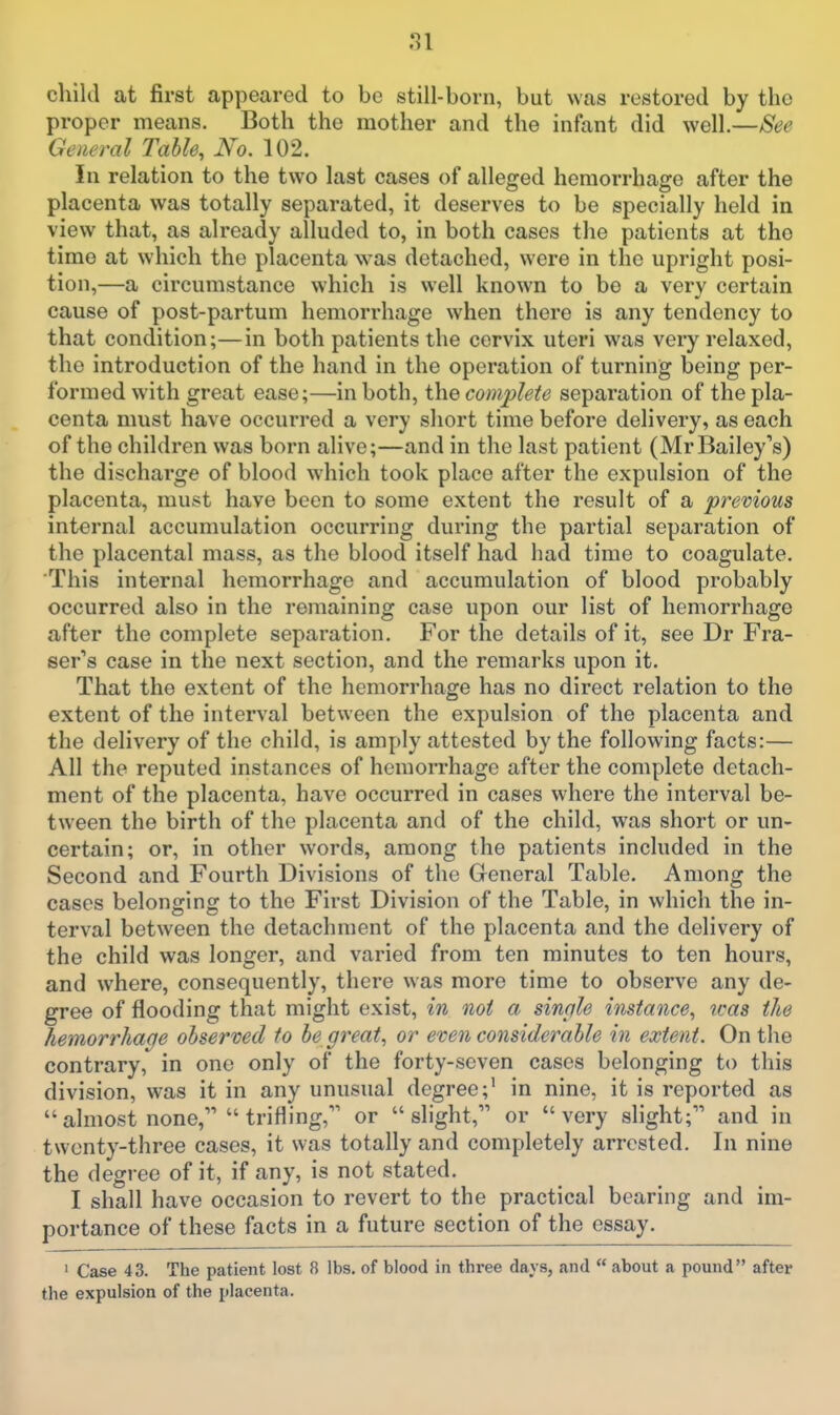 child at first appeared to be still-born, but was restored by the proper means. Both the mother and the infant did well.—See General Table, No. 102. In relation to the two last cases of alleged hemorrhage after the placenta was totally separated, it deserves to be specially held in view that, as already alluded to, in both cases the patients at the time at which the placenta was detached, were in the upright posi- tion,—a circumstance which is well known to be a very certain cause of post-partum hemorrhage when there is any tendency to that condition;—in both patients the cervix uteri was very relaxed, the introduction of the hand in the operation of turning being per- formed with great ease;—in both, the complete separation of the pla- centa must have occurred a very short time before delivery, as each of the children was born alive;—and in the last patient (MrBailey's) the discharge of blood which took place after the expulsion of the placenta, must have been to some extent the result of a previous internal accumulation occurring during the partial separation of the placental mass, as the blood itself had had time to coagulate. This internal hemorrhage and accumulation of blood probably occurred also in the remaining case upon our list of hemorrhage after the complete separation. For the details of it, see Dr Fra- ser's case in the next section, and the remarks upon it. That the extent of the hemorrhage has no direct relation to the extent of the interval between the expulsion of the placenta and the delivery of the child, is amply attested by the following facts:— All the reputed instances of hemon-hage after the complete detach- ment of the placenta, have occurred in cases where the interval be- tween the birth of the placenta and of the child, was short or un- certain; or, in other words, among the patients included in the Second and Fourth Divisions of the General Table. Among the cases belonging to the First Division of the Table, in which the in- terval between the detachment of the placenta and the delivery of the child was longer, and varied from ten minutes to ten hours, and where, consequently, there was more time to observe any de- gree of flooding that might exist, in not a sinqle instance, icas the hemorrhage observed to be great, or even considerable in extent. On the contrary, in one only of the forty-seven cases belonging to this division, was it in any unusual degree;' in nine, it is reported as almost none, trifling, or slight, or very slight; and in twenty-three cases, it was totally and completely arrested. In nine the degree of it, if any, is not stated. I shall have occasion to revert to the practical bearing and im- portance of these facts in a future section of the essay. ' Case 43. The patient lost 8 lbs. of blood in three days, and about a pound after the expulsion of the placenta.