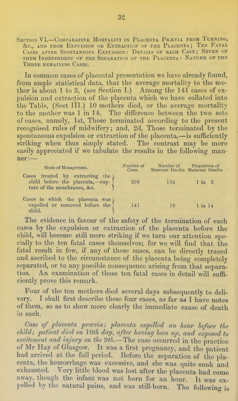 Section VI.—Comparative Mortality in Placenta Previa from Turning, &C., AND FROM EXPULSION OR EXTRACTION OF THE PlACENTA J TeN FaTAL Cases after Spontaneous Expulsion: Details of each Case; Seven of THEM Independent of the Separation of the Placenta : Nature of the Three remaining Cases. In common cases of placental presentation we have already found, from ample statistical data, that the average mortality to the mo- ther is about 1 to S, (see Section 1.) Among the 141 cases of ex- pulsion and extraction of the placenta which we have collated into the Table, (Sect III.) 10 mothers died, or the average mortality to the mother was 1 in 14. The difference between the two sets of cases, namely, 1st, Those terminated according to the present recognised rules of midwifery; and, 2d, Those terminated by the spontaneous expulsion or extraction of the placenta,—is sufficiently striking when thus simply stated. The contrast may be more easily appreciated if we tabulate the results in the following man- ner:— Mode of Management. Number of Number of Proportion of Cases. Maternal De;iths. Maternal Deaths. Cases treated by extracting the ) child before the placenta,—rup- > 399 134 1 in 3 ture of the membranes, &c. ) Cases in which the placenta was ) expelled or removed before the > 141 10 I in 14 child. ) The evidence in favour of the safety of the termination of such cases by the expulsion or extraction of the placenta before the child, will become still more striking if we turn our attention spe- cially to the ten fatal cases themselves; for we will find that the fatal result in few, if any of these cases, can be directly traced and ascribed to the circumstance of the placenta being completely separated, or to any possible consequence arising from that separa- tion. An examination of these ten fatal cases in detail will suffi- ciently prove this remark. Four of the ten mothers died several days subsequently to deli- very. I shall first describe these four cases, as far as I have notes of them, so as to show more clearly the immediate cause of death in each. Case of placenta prasvia; placenta expelled an hour before the child; patient died on \Oth day^ after having heen up^ and exposed to excitement and injury on the Qth.—The case occurred in the practice of Mr Hay of Glasgow. It was a first pregnancy, and the patient had arrived at the full period. Before the separation of the pla- centa, the hemorrhage was excessive, and she was quite sunk and exhausted. Very little blood was lost after the placenta had come away, though the infant was not born for an hour. It was ex- pelled by the natural pains, and was still-born. The following is