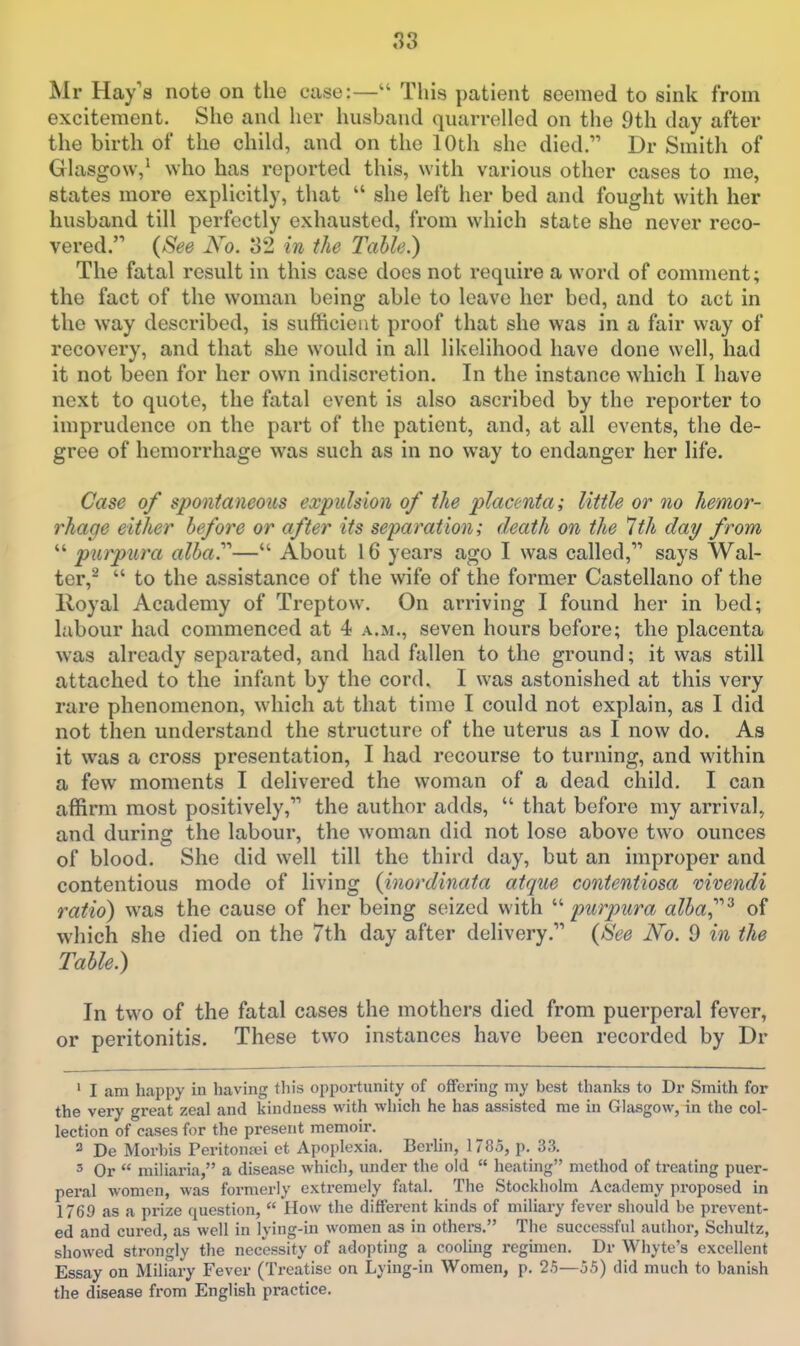 Mr Hay's note on the case:— This patient seemed to sink from excitement. She and her husband quarrelled on the 9th day after the birth of the child, and on the 10th she died. Dr Smith of Glasgow,' who has reported this, with various other cases to me, states more explicitly, that  she left her bed and fought with her husband till perfectly exhausted, from which state she never reco- vered. (See No. 32 in the Table.) The fatal result in this case does not require a word of comment; the fact of the woman being able to leave her bed, and to act in the way described, is sufficient proof that she was in a fair way of recovery, and that she would in all likelihood have done well, had it not been for her own indiscretion. In the instance which I have next to quote, the fatal event is also ascribed by the reporter to imprudence on the part of the patient, and, at all events, the de- gree of hemorrhage was such as in no way to endanger her life. Case of spontaneous expulsion of the placenta; little or no hemor- rhage either before or after its separation; death on the 7th day from  purpura alba.— About 16 years ago I was called, says Wal- ter,^  to the assistance of the wife of the former Castellano of the Royal Academy of Treptow. On arriving I found her in bed; labour had commenced at 4 a.m., seven hours before; the placenta was already separated, and had fallen to the ground; it was still attached to the infant by the cord. I was astonished at this very rare phenomenon, which at that time I could not explain, as I did not then understand the structure of the uterus as I now do. As it was a cross presentation, I had recourse to turning, and within a few moments I delivered the woman of a dead child. I can affirm most positively, the author adds,  that before my arrival, and during the labour, the woman did not lose above two ounces of blood. She did well till the third day, but an improper and contentious mode of living {inordinata atque contentiosa mvendi ratio) was the cause of her being seized with  purpura alba^^ of which she died on the 7th day after delivery. {See No. 9 in the Table.) In two of the fatal cases the mothers died from puerperal fever, or peritonitis. These two instances have been recorded by Dr ' I am happy in having this opportunity of offering my best thanks to Dr Smith for the very great zeal and kindness with which he has assisted me in Glasgow, in the col- lection of cases for the present memoir. 2 De Morbis Peritonan et Apoploxia. Berlin, 1785, p. 33. 3 Or  miliaria, a disease which, under the old  heating method of treating puer- peral women, was formerly extremely fatal. The Stockholm Academy proposed in 1769 as a prize question,  How the different kinds of miliary fever should be prevent- ed and cui'ed, as well in lying-in women as in others. The successful author, Scliultz, showed strongly the necessity of adopting a cooling regimen. Dr Whyte's excellent Essay on Miliary Fever (Treatise on Lying-in Women, p. 25—55) did much to banish the disease fi'om English practice.