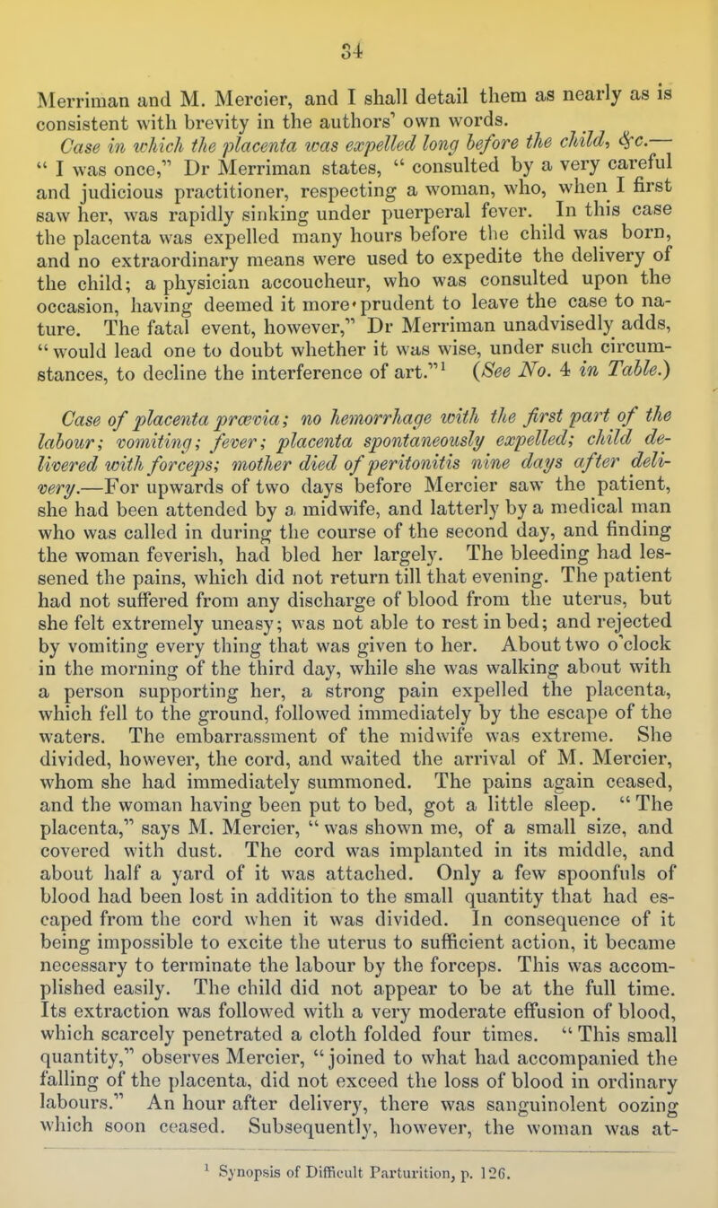 consistent with brevity in the authors' own words. Case in tchich the placenta was expelled long before the child-) &^c. I was once I)r Merriman states, consulted by a very careful and judicious practitioner, respecting a woman, who, when I first saw her, was rapidly sinking under puerperal fever. In this case the placenta was expelled many hours before the child was born, and no extraordinary means were used to expedite the delivery of the child; a physician accoucheur, who was consulted upon the occasion, having deemed it more'prudent to leave the case to na- ture. The fatal event, however, Dr Merriman unadvisedly adds, would lead one to doubt whether it was wise, under such circum- stances, to decline the interference of art.^ {8ee No. 4 in Table.) Case of placenta pra3via; no hemorrhage with the first part of the labour; vomiting; fever; placenta spontaneously expelled; child de- livered with forceps; mother died of peritonitis nine days after deli- very.—For upwards of two days before Mercier saw the patient, she had been attended by a midwife, and latterly by a medical man who was called in during the course of the second day, and finding the woman feverish, had bled her largely. The bleeding had les- sened the pains, which did not return till that evening. The patient had not suffered from any discharge of blood from the uterus, but she felt extremely uneasy; was not able to rest in bed; and rejected by vomiting every thing that was given to her. About two o'clock in the morning of the third day, while she was walking about with a person supporting her, a strong pain expelled the placenta, which fell to the ground, followed immediately by the escape of the waters. The embarrassment of the midwife was extreme. She divided, however, the cord, and waited the arrival of M. Mercier, whom she had immediately summoned. The pains again ceased, and the woman having been put to bed, got a little sleep. The placenta, says M. Mercier, was shown me, of a small size, and covered with dust. The cord was implanted in its middle, and about half a yard of it was attached. Only a few spoonfuls of blood had been lost in addition to the small quantity that had es- caped from the cord when it was divided. In consequence of it being impossible to excite the uterus to sufficient action, it became necessary to terminate the labour by the forceps. This was accom- plished easily. The child did not appear to be at the full time. Its extraction was followed with a very moderate effusion of blood, which scarcely penetrated a cloth folded four times. This small quantity, observes Mercier, joined to what had accompanied the falling of the placenta, did not exceed the loss of blood in ordinary labours. An hour after delivery, there was sanguinolent oozing which soon ceased. Subsequently, however, the woman was at- ^ Synopsis of Difficult Parturition, p. 126.