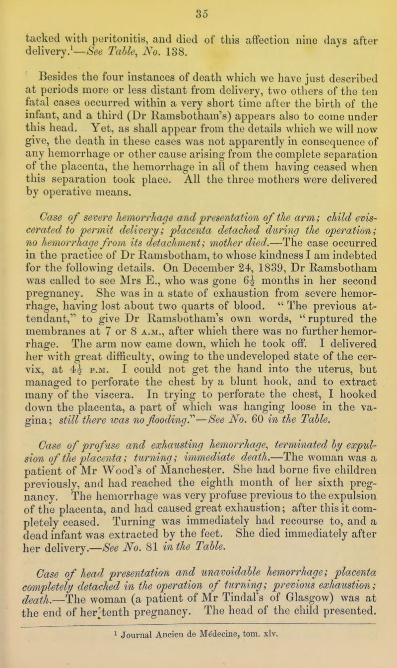 tacked with peritonitis, and died of this affection nine days after delivery.'—Table, No. 138. Besides the four instances of death which we have just described at periods more or less distant from delivery, two others of the ten fatal cases occurred within a very short time after the birth of the infant, and a third (Dr Ramsbotham's) appears also to come under this head. Yet, as shall appear from the details which we will now give, the death in these cases was not apparently in consequence of any hemorrhage or other cause arising from the complete separation of the placenta, the hemorrhage in all of them having ceased when this separation took place. All the three mothers were delivered by operative means. Case of severe hemorrhage and presentation of the arm; child evis- cerated to permit delivery; placenta detached during the operation; no hemorrhage from its detachment; mother died.—The case occurred in the practice of Dr Ramsbotham, to whose kindness I am indebted for the following details. On December 24, 1839, Dr Ramsbotham was called to see Mrs E., who was gone 6^ months in her second pregnancy. She was in a state of exhaustion from severe hemor- rhage, having lost about two quarts of blood.  The previous at- tendant,* to give Dr Ramsbotham's own words, ruptured the membranes at 7 or 8 a.m., after which there was no further hemor- rhage. The arm now came down, which he took off. I delivered her with great difficulty, owing to the undeveloped state of the cer- vix, at 4^ P.M. I could not get the hand into the uterus, but managed to perforate the chest by a blunt hook, and to extract many of the viscera. In trying to perforate the chest, I hooked down the placenta, a part of which was hanging loose in the va- gina; st ill there was no flooding?''—See No. 60 in the Table. Case of profuse and exhausting hemorrhage, terminated hy expul- sion of the placenta; turning; immediate death.—The woman was a patient of Mr Wood's of Manchester. She had borne five children previously, and had reached the eighth month of her sixth preg- nancy. The hemorrhage was very profuse previous to the expulsion of the placenta, and had caused great exhaustion; after this it com- pletely ceased. Turning was immediately had recourse to, and a dead infant was extracted by the feet. She died immediately after her delivery.—See No. 81 in the Table. Case of head presentation and unavoidable hemorrhage; placenta completely detached in the operation of turning; previous exhaustion; death.—The woman (a patient of Mr TindaFs of Glasgow) was at the end of her^tenth pregnancy. The head of the child presented. 1 Journal Ancien de Medecine, torn. xlv.