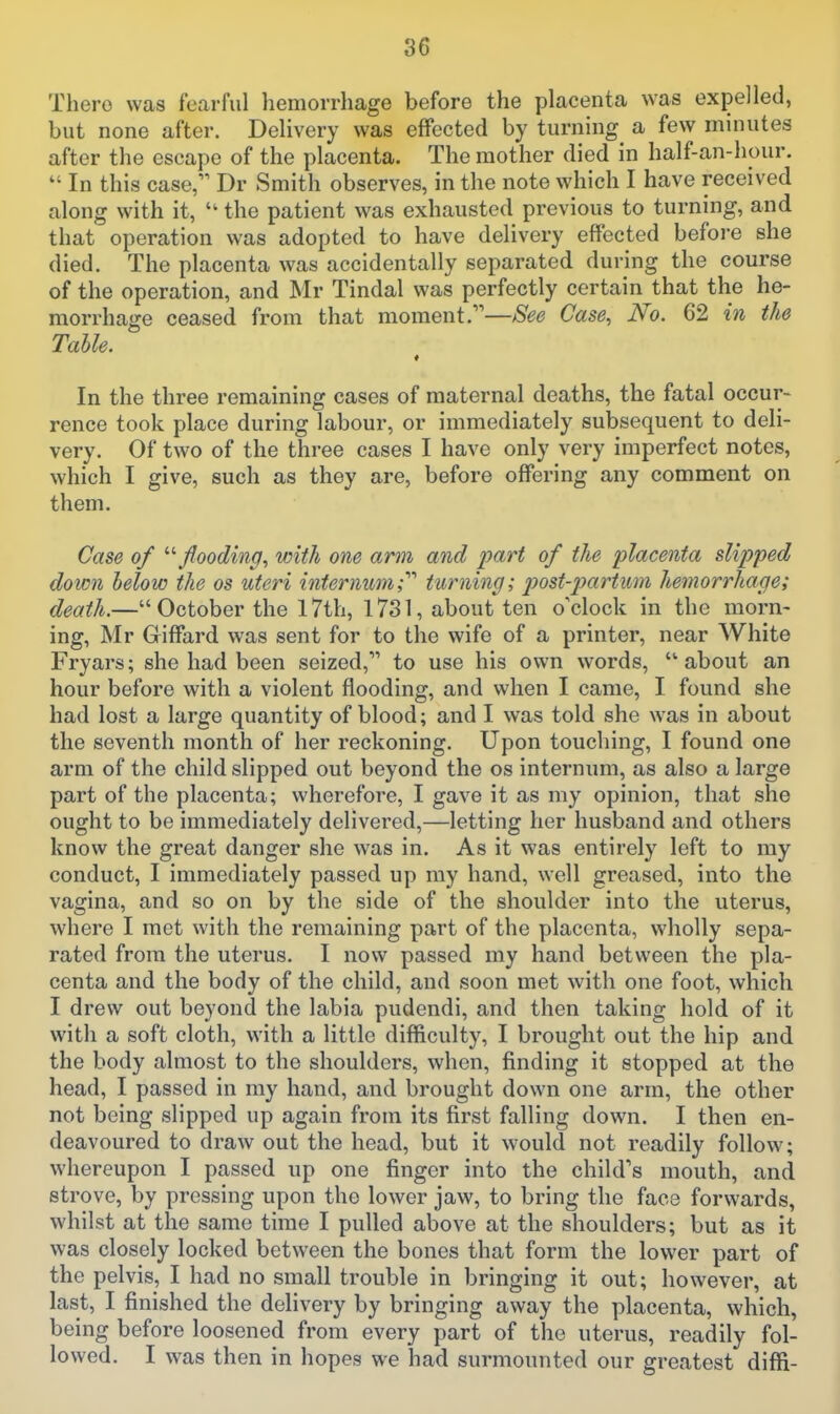 There was fearful hemorrhage before the placenta was expelled, but none after. Delivery was effected by turning a few minutes after the escape of the placenta. The mother died in half-an-hour. In this case, Dr Smith observes, in the note which I have received along with it, the patient was exhausted previous to turning, and that operation was adopted to have delivery effected before she died. The placenta was accidentally separated during the course of the operation, and Mr Tindal was perfectly certain that the he- morrhage ceased from that moment.—See Case, No. 62 in the Table. In the three remaining cases of maternal deaths, the fatal occur- rence took place during labour, or immediately subsequent to deli- very. Of two of the three cases I have only very imperfect notes, which I give, such as they are, before offering any comment on them. Case of '''■flooding., with one ami and part of the placenta slipped down below the os uteri internum;'''' turning; post-partiim hemorrhage; death.— October the 17th, 1731, about ten o'clock in the morn- ing, Mr Giffard was sent for to the wife of a printer, near White Fryars; she had been seized, to use his own words, about an hour before with a violent flooding, and when I came, I found she had lost a large quantity of blood; and I was told she was in about the seventh month of her reckoning. Upon touching, I found one arm of the child slipped out beyond the os internum, as also a large part of the placenta; wherefore, I gave it as my opinion, that she ought to be immediately delivered,—letting her husband and others know the great danger she was in. As it was entirely left to my conduct, I immediately passed up ray hand, well greased, into the vagina, and so on by the side of the shoulder into the uterus, where I met with the remaining part of the placenta, wholly sepa- rated from the uterus. I now passed my hand between the pla- centa and the body of the child, and soon met with one foot, which I drew out beyond the labia pudendi, and then taking hold of it with a soft cloth, with a little difficulty, I brought out the hip and the body almost to the shoulders, when, finding it stopped at the head, I passed in my hand, and brought down one arm, the other not being slipped up again from its first falling down. I then en- deavoured to draw out the head, but it would not readily follow; whereupon I passed up one finger into the child's mouth, and strove, by pressing upon the lower jaw, to bring the face forwards, whilst at the same time I pulled above at the shoulders; but as it was closely locked between the bones that form the lower part of the pelvis, I had no small trouble in bringing it out; however, at last, I finished the delivery by bringing av/ay the placenta, which, being before loosened from every part of the uterus, readily fol- lowed. I was then in hopes we had surmounted our greatest diffi-