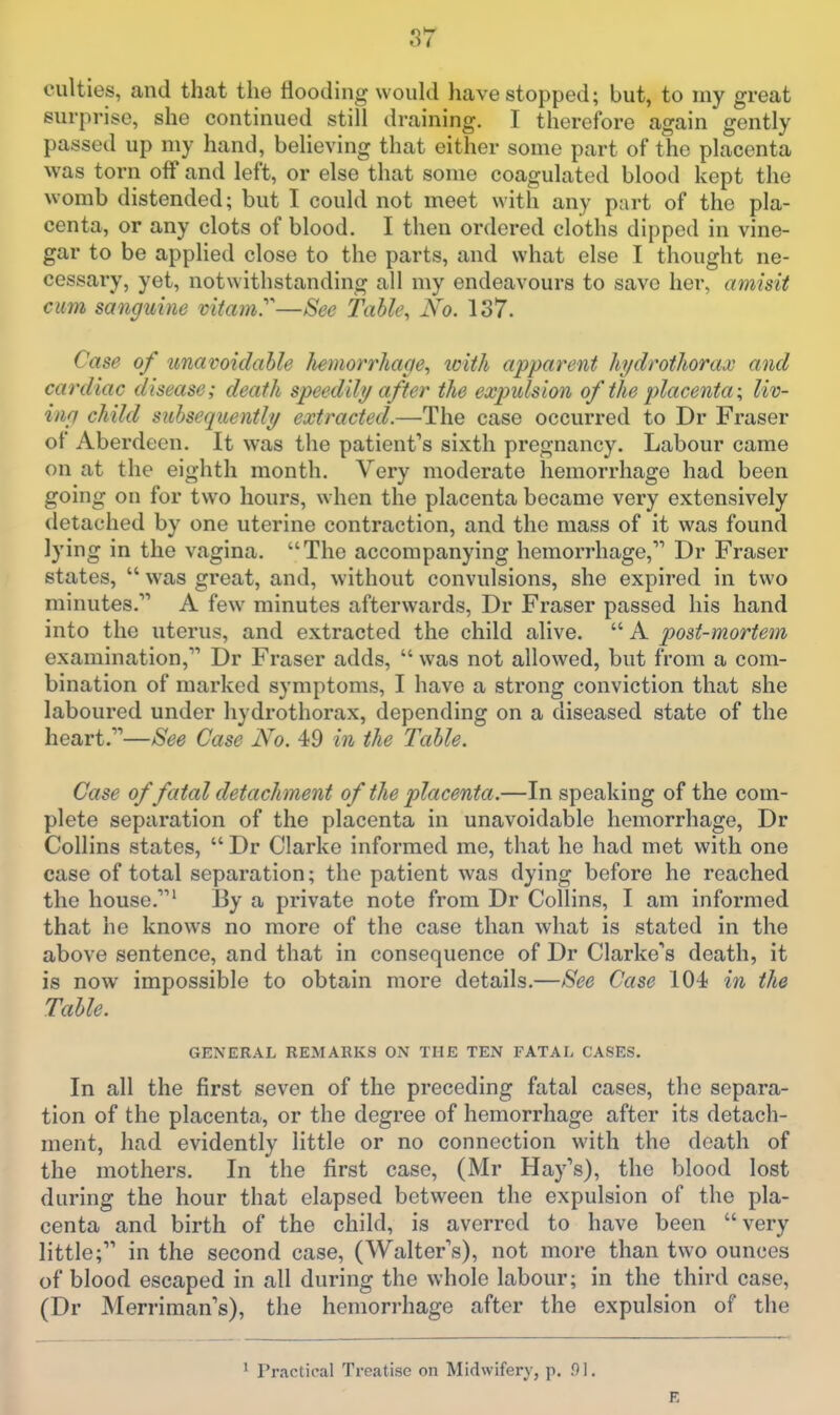 culties, and that the flooding would have stopped; but, to my great surprise, she continued still draining. I therefore again gently passed up my hand, believing that either some part of the placenta was torn off and left, or else that some coagulated blood kept the womb distended; but I could not meet with any part of the pla- centa, or any clots of blood. I then ordered cloths dipped in vine- gar to be applied close to the parts, and what else I thought ne- cessary, yet, notwithstanding all my endeavours to save her, amisit cum sanguine vitamy—See Tahh\ No. 137. Case of unavoidable hemorrhage., icith apparent hydrothorax and cardiac disease; death speedily after the expulsion of the placenta \ liv- ing child suhsequently extracted.—The case occurred to Dr Fraser of Aberdeen, It was the patient's sixth pregnancy. Labour came on at the eighth month. Very moderate hemorrhage had been going on for two hours, when the placenta became very extensively detached by one uterine contraction, and the mass of it was found lying in the vagina. The accompanying hemorrhage, Dr Fraser states,  was great, and, without convulsions, she expired in two minutes. A few minutes afterwards, Dr Fraser passed his hand into the uterus, and extracted the child alive.  A post-mortem examination, Dr Fraser adds,  was not allowed, but from a com- bination of marked symptoms, I have a strong conviction that she laboured under hydrothorax, depending on a diseased state of the heart.—See Case No. 49 in the Table. Case of fatal detachment of the placenta.—In speaking of the com- plete separation of the placenta in unavoidable hemorrhage, Dr Collins states,  Dr Clarke informed me, that he had met with one case of total separation; the patient was dying before he reached the house.' By a private note from Dr Collins, I am informed that he knows no more of the case than what is stated in the above sentence, and that in consequence of Dr Clarke's death, it is now impossible to obtain more details.—See Case 104 in the Table. GENERAL REMARKS ON THE TEN FATAL CASES. In all the first seven of the preceding fatal cases, the separa- tion of the placenta, or the degree of hemorrhage after its detach- ment, had evidently little or no connection with the death of the mothers. In the first case, (Mr Hay's), the blood lost during the hour that elapsed between the expulsion of the pla- centa and birth of the child, is averred to have been very little; in the second case, (Walter s), not more than two ounces of blood escaped in all during the whole labour; in the third case, (Dr Merriman's), the hemorrhage after the expulsion of the