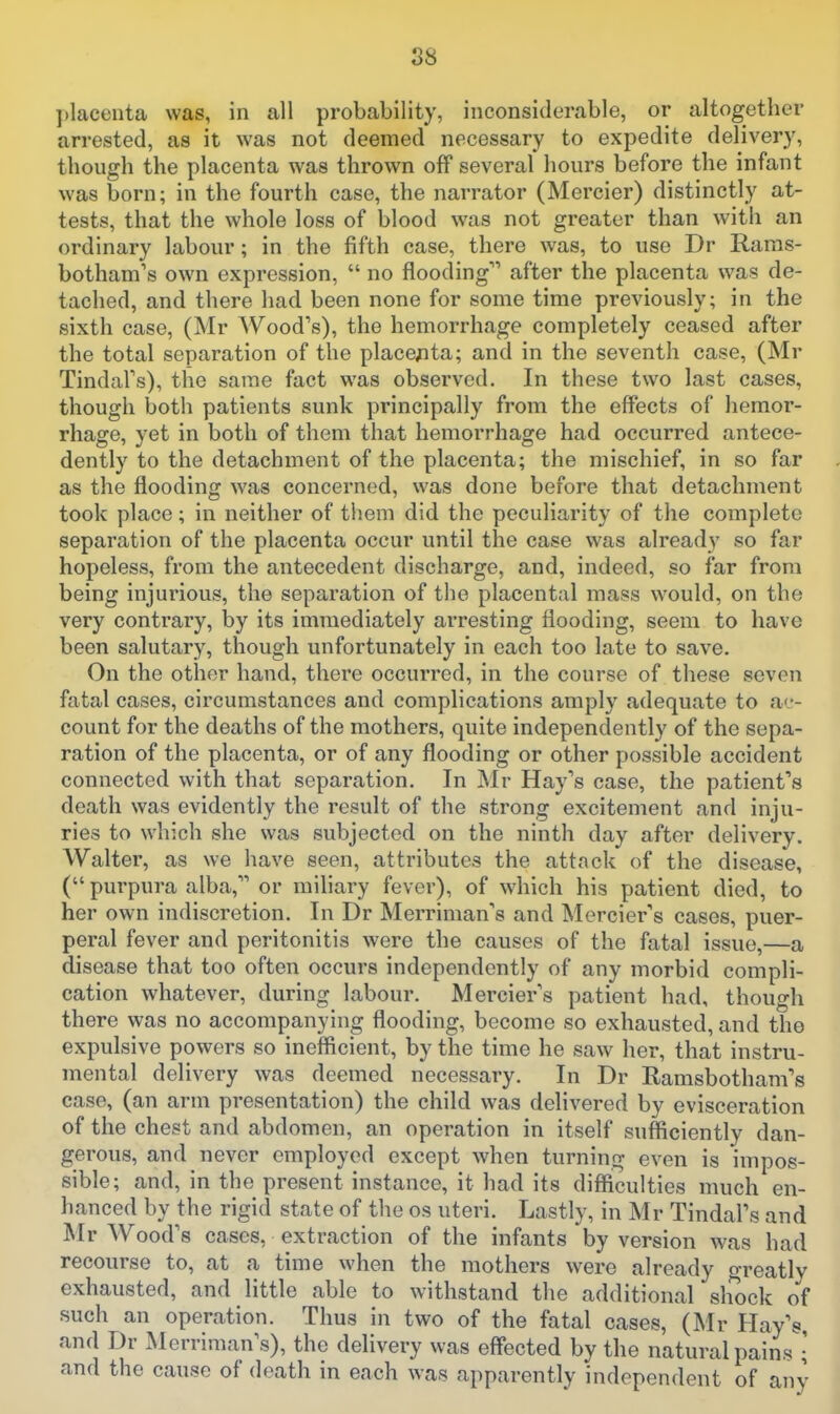 S8 ])lacenta was, in all probability, inconsiderable, or altogether arrested, as it was not deemed necessary to expedite delivery, though the placenta was thrown off several hours before the infant was born; in the fourth case, the narrator (Mercier) distinctly at- tests, that the whole loss of blood was not greater than with an ordinary labour; in the fifth case, there was, to use Dr Raras- botham's own expression,  no flooding after the placenta was de- tached, and there had been none for some time previously; in the sixth case, (Mr Wood's), the hemorrhage completely ceased after the total separation of the place;ita; and in the seventh case, (Mr Tindal's), the same fact was observed. In these two last cases, though botli patients sunk principally from the effects of hemor- rhage, yet in both of them that hemorrhage had occurred antece- dently to the detachment of the placenta; the mischief, in so far as the flooding was concerned, was done before that detachment took place; in neither of them did the peculiarity of the complete separation of the placenta occur until the case was already so far hopeless, from the antecedent discharge, and, indeed, so far from being injurious, the separation of the placental mass would, on the very contrary, by its immediately arresting flooding, seem to have been salutary, though unfortunately in each too late to save. On the other hand, there occurred, in the course of these seven fatal cases, circumstances and complications amply adequate to ac- count for the deaths of the mothers, quite independently of the sepa- ration of the placenta, or of any flooding or other possible accident connected with that separation. In Mr Hay's case, the patienfs death was evidently the result of the strong excitement and inju- ries to which she was subjected on the ninth day after delivery. Walter, as we have seen, attributes the attack of the disease, ( purpura alba, or mihary fever), of which his patient died, to her own indiscretion. In Dr Merriman's and Mercier's cases, puer- peral fever and peritonitis were the causes of the fatal issue,—a disease that too often occurs independently of any morbid compli- cation whatever, during labour. Mercier s patient had, though there was no accompanying flooding, become so exhausted, and the expulsive powers so inefficient, by the time he saw her, that instru- mental delivery was deemed necessary. In Dr Ramsbotham's case, (an arm presentation) the child was delivered by evisceration of the chest and abdomen, an operation in itself sufficiently dan- gerous, and never employed except when turning even is impos- sible; and, in the present instance, it had its difficulties much en- hanced by the rigid state of the os uteri. Lastly, in Mr Tindal's and Mr Wood's cases, extraction of the infants by version was had recourse to, at a time when the mothers were already greatly exhausted, and little able to withstand the additional sliock of such an operation. Thus in two of the fatal cases, (Mr Hay's and Dr Merriman's), the delivery was effected by the natural pains i and the cause of death in each was apparently independent of any