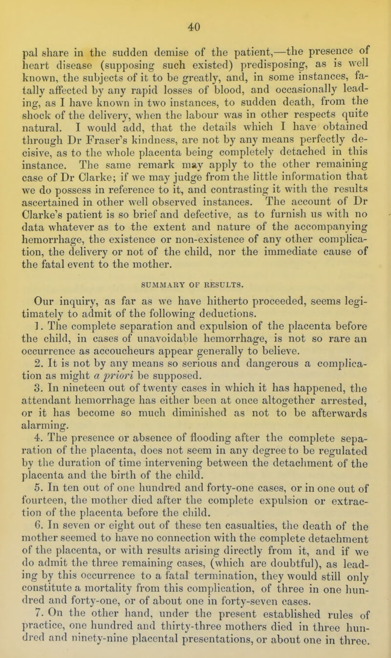 pal t?hare in the sudden demise of the patient,—the presence of heart disease (supposing such existed) predisposing, as is well known, the subjects of it to be greatly, and, in some instances, fa- tally affected by any rapid losses of blood, and occasionally lead- ing, as I have known in two instances, to sudden death, from the shock of the delivery, when the labour was in other respects quite natural. I would add, that the details which I have obtained through Dr Eraser's kindness, are not by any means perfectly de- cisive, as to the whole placenta being completely detached in this instance. The same remark may apply to the other remaining case of Dr Clarke; if we may judge from the little information that we do possess in reference to it, and contrasting it with the results ascertained in other well observed instances. The account of Dr Clarke's patient is so brief and defective, as to furnish us with no data whatever as to the extent and nature of the accompanying hemorrhage, the existence or non-existence of any other complica- tion, the delivery or not of the child, nor the immediate cause of the fatal event to the mother. SUMMARY OF RESULTS. Our inquiry, as far as we have hitherto proceeded, seems legi- timately to admit of the following deductions. 1. The complete separation and expulsion of the placenta before the child, in cases of unavoidable hemorrhage, is not so rare an occurrence as accoucheurs appear generally to believe. 2. It is not by any means so serious and dangerous a complica- tion as might a priori be supposed. 8. In nineteen out of twenty cases in which it has happened, the attendant hemorrhage has either been at once altogether arrested, or it has become so much diminished as not to be afterwards alarming. 4. The presence or absence of flooding after the complete sepa- ration of the placenta, does not seem in any degree to be regulated by the duration of time intervening between the detachment of the placenta and the birth of the child. 5. In ten out of one hundred and forty-one cases, or in one out of fourteen, the mother died after the complete expulsion or extrac- tion of the placenta before the child. 6. In seven or eight out of these ten casualties, the death of the mother seemed to have no connection with the complete detachment of the placenta, or with results arising directly from it, and if we do admit the three remaining cases, (which are doubtful), as lead- ing by this occurrence to a fatal termination, they would still only constitute a mortality from this complication, of three in one hun- dred and forty-one, or of about one in forty-seven cases. 7. On the other hand, under the present established rules of practice, one hundred and thirty-three mothers died in three hun- dred and ninety-nine placental presentations, or about one in three.