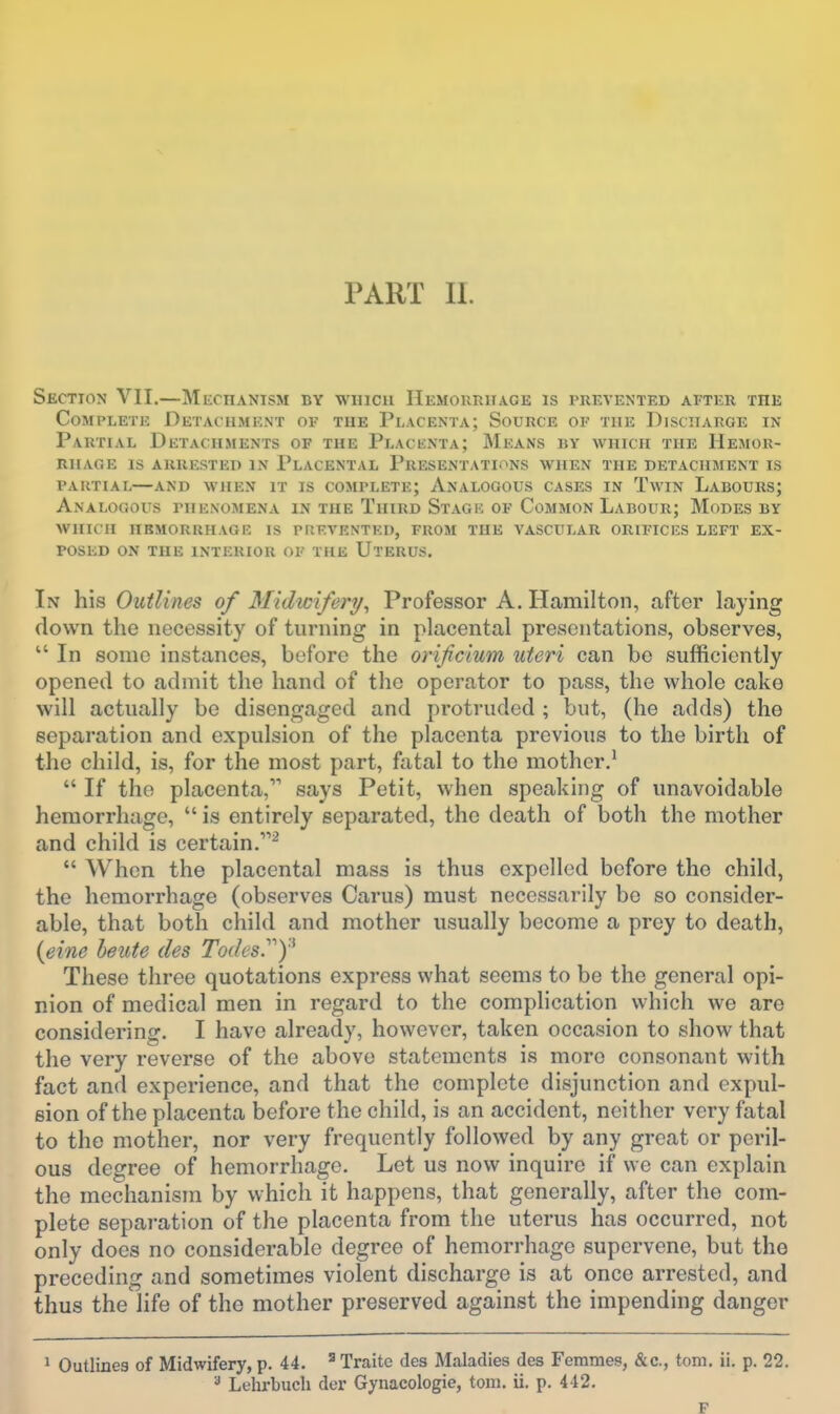 PART II. Section VII.—Mechanism by wiucu IIemouriiage is prevented after the Complete Detachment of the Placenta; Source of the Discharge in Partial Detachments of the Placenta; Means by which the Hemor- rhage IS arrested in Placental Presentations when the detachment is PARTIAL—AND WHEN IT IS COMPLETE; ANALOGOUS CASES IN TwiN LaBOURS; Analogous phenomena in the Third Stage of Common Labour; Modes by WHICH IIBMORRHAGE IS PREVENTED, FROM THE VASCULAR ORIFICES LEFT EX- POSED ON THE INTERIOR OF THE UtERUS. In his Outlines of Midwifery, Professor A. Hamilton, after laying down the necessity of turning in placental presentations, observes,  In sonic instances, before the orificium uteri can be sufficiently opened to admit the hand of the operator to pass, the whole cake will actually be disengaged and protruded ; but, (he adds) the separation and expulsion of the placenta previous to the birth of the child, is, for the most part, fatal to the mother.'  If the placenta, says Petit, when speaking of unavoidable hemorrhage,  is entirely separated, the death of both the mother and child is certain.^  When the placental mass is thus expelled before the child, the hemorrhage (observes Carus) must necessarily bo so consider- able, that both child and mother usually become a prey to death, {eine heute des Todes.'')'^ These three quotations express what seems to be the general opi- nion of medical men in regard to the complication which we are considering. I have already, however, taken occasion to show that the very reverse of the above statements is more consonant with fact and experience, and that the complete disjunction and expul- sion of the placenta before the child, is an accident, neither very fatal to the mother, nor very frequently followed by any great or peril- ous degree of hemorrhage. Let us now inquire if we can explain the mechanism by which it happens, that generally, after the com- plete separation of the placenta from the uterus has occurred, not only does no considerable degree of hemorrhage supervene, but the preceding and sometimes violent discharge is at once arrested, and thus the life of the mother preserved against the impending danger > Outlines of Midwifery, p. 44. ^ Traitc des Maladies des Femmes, &c., torn. ii. p. 22. ^ Lelirbucli der Gynacologie, torn. ii. p. 442. F