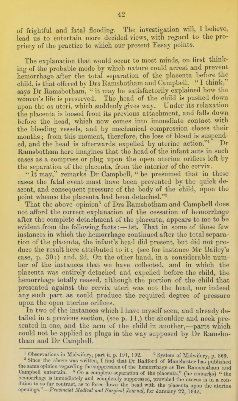 of frightful and fatal flooding. The investigation will, I believe, lead us to entertain more decided views, with regard to the pro- priety of the practice to which oui- present Essay points. The explanation that would occur to most minds, on first think- ing of the probable mode by which nature could arrest and prevent hemorrhage after the total separation of the placenta before the child, is that offered by Drs Rarasbotham and Campbell. I think, says Dr Ramsbotliam, it may be satisfactorily explained how the woman's life is preserved. The ^head of the child is pushed down upon the os uteri, which suddenly gives way. Under its relaxation the placenta is loosed from its previous attachment, and falls down before the head, which now comes into immediate contact with the bleeding vessels, and by mechanical compression closes their mouths; from this moment, therefore, the loss of blood is suspend- ed, and the head is afterwards expelled by uterine action.^ Dr Ramsbotham here imagines that the head of the infant acts in such cases as a compress or plug upon the open uterine orifices left by the separation of the placenta, from the interior of the cervix. It may, remarks Dr Campbell, be presumed that in these cases the fatal event must have been prevented by the quick de- scent, and consequent pressure of the body of the child, upon the point whence the placenta had been detached.^ That the above opinion^ of Drs Ramsbotham and Campbell does not afford the correct explanation of the cessation of hemorrhage after the complete detachment of the placenta, appears to me to be evident from the following facts:—1st, That in some of those few instances in which the hemorrhage continued after the total separa- tion of the placenta, the infant's head did present, but did not pro- duce the result here attributed to it; (see for instance Mr Bailey's case, p. 30;) and, 2d, On the other hand, in a considerable num- ber of the instances that we have collected, and in which the placenta was entirely detached and expelled before the child, the hemorrhage totally ceased, although the portion of the child that presented against the cervix uteri was not the head, nor indeed any such part as could produce the required degree of pressure upon the open uterine orifices. In two of the instances which I have myself seen, and already de- tailed in a previous section, (see p. 11,) the shoulder and neck pre- sented in one, and the arm of the child in another,—parts which could not be applied as plugs in the way supposed by Dr Ramsbo- tham and Dr Campbell. ^ Observations in Midwifery, part ii. p. 191, 192. ^ System of Midwifery, p. 369. ^ Since the above was written, I find that Dr Radford of Manchester has i)ubHshed the same opinion regarding the suppression of the hemorrhage as Drs Ramsbotham and Campbell entertain. On a complete separation of the placenta, (he remarks) the hemorrhage is immediately and completely suppressed, provided the uterus is in a con- dition to so far contract, as to force down the head with the placenta upon the uterine openings.—iVorwcm/ Medical and Surgical Journal, for January 22, 1845.