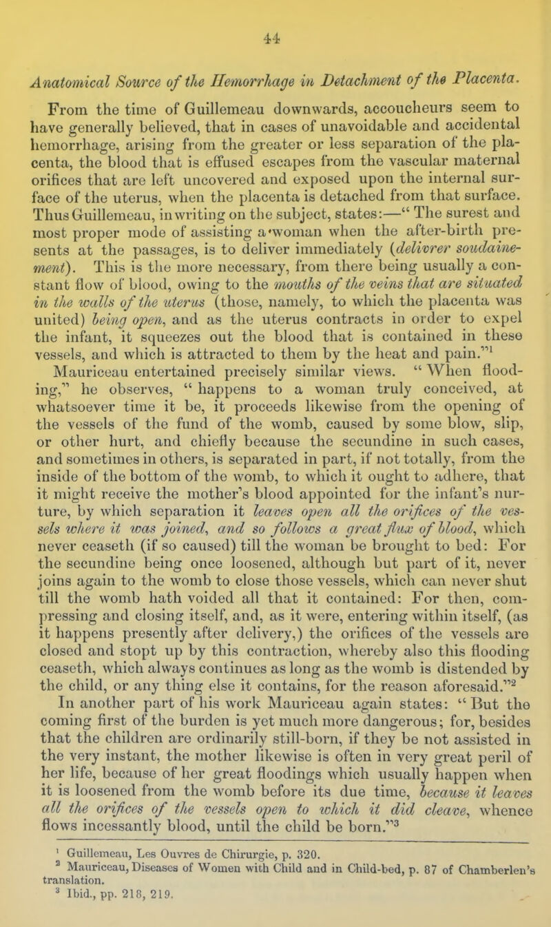 Anatomical Source of (he Hemorrhage in Detachment of the Placenta. From the time of Guillemeau downwards, accoucheurs seem to have generally believed, that in cases of unavoidable and accidental hemorrhage, arising from the greater or less separation of the pla- centa, the blood that is effused escapes from the vascular maternal orifices that are left uncovered and exposed upon the internal sur- face of the uterus, when the placenta is detached from that surface. Thus Guillemeau, in writing on the subject, states:— The surest and most proper mode of assisting a'woman when the after-birth pre- sents at the passages, is to deliver immediately (delivrer soudaine- ment). This is the more necessary, from there being usually a con- stant flow of blood, owing to the mouths of the veins that are situated in the walls of the uterus (those, namely, to which the placenta was united) leing open., and as the uterus contracts in order to expel the infant, it squeezes out the blood that is contained in these vessels, and which is attracted to them by the heat and pain.' Mauriceau entertained precisely similar views. When flood- ing, he observes, happens to a woman truly conceived, at whatsoever time it be, it proceeds likewise from the opening of the vessels of the fund of the womb, caused by some blow, slip, or other hurt, and chiefly because the secundine in such cases, and sometimes in others, is separated in part, if not totally, from the inside of the bottom of the womb, to which it ought to adhere, that it might receive the mother's blood appointed for the infant*'s nur- ture, by which separation it leaves open all the orifices of the ves- sels where it was joined., and so follows a great flux of hlood., which never ceaseth (if so caused) till the woman be brought to bed: For the secundine being once loosened, although but part of it, never joins again to the womb to close those vessels, which can never shut till the womb hath voided all that it contained: For then, com- pressing and closing itself, and, as it were, entering within itself, (as it happens presently after delivery,) the orifices of the vessels are closed and stopt up by this contraction, whereby also this flooding ceaseth, which always continues as long as the womb is distended by the child, or any thing else it contains, for the reason aforesaid.^ In another part of his work Mauriceau again states: But the coming first of the burden is yet much more dangerous; for, besides that the children are ordinarily still-born, if they be not assisted in the very instant, the mother likewise is often in very great peril of her life, because of her great floodings which usually happen when it is loosened from the womb before its due time, because it leaves all the orifices of the vessels open to lohich it did cleave, whence flows incessantly blood, until the child be born,^ ' Guillemeau, Les Ouvres de Chirurgie, p. 320. ^ Mauriceau, Diseases of Womeu with Child and in Child-bed, p. 87 of Chamberlen's translation. Ibid., pp. 218, 219.