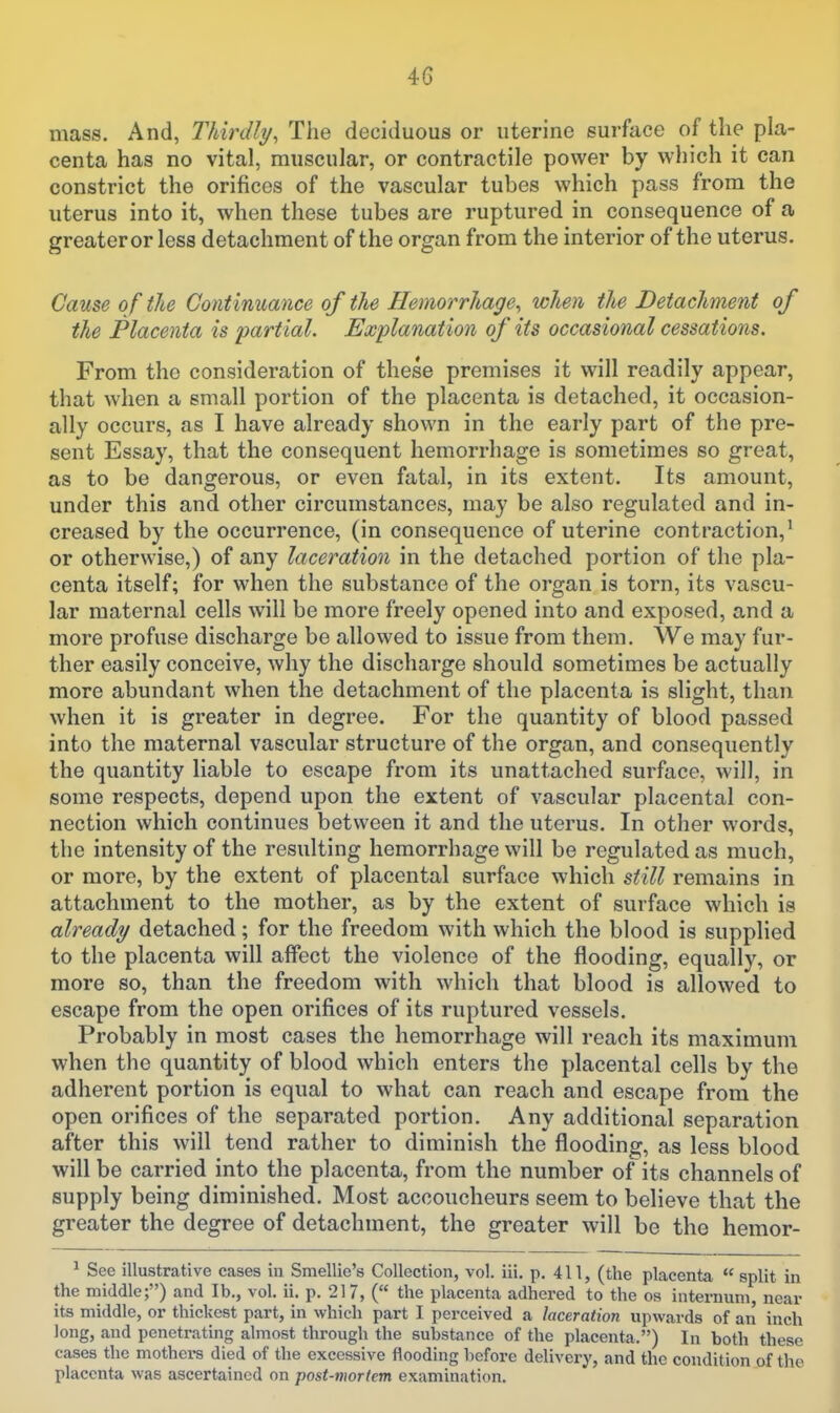 4G mass. And, Thirdly, The deciduous or uterine surface of the pla- centa has no vital, muscular, or contractile power by which it can constrict the orifices of the vascular tubes which pass from the uterus into it, when these tubes are ruptured in consequence of a greater or less detachment of the organ from the interior of the uterus. Cause of the Continuance of the Hemorrhage, when the Detachment of the Placenta is partial. Explanation of its occasional cessations. From the consideration of these premises it will readily appear, that when a small portion of the placenta is detached, it occasion- ally occurs, as I have already shown in the early part of the pre- sent Essay, that the consequent hemorrhage is sometimes so great, as to be dangerous, or even fatal, in its extent. Its amount, under this and other circumstances, may be also regulated and in- creased by the occurrence, (in consequence of uterine contraction,' or otherwise,) of any laceration in the detached portion of the pla- centa itself; for when the substance of the organ is torn, its vascu- lar maternal cells will be more freely opened into and exposed, and a more profuse discharge be allowed to issue from them. We may fur- ther easily conceive, why the discharge should sometimes be actually more abundant when the detachment of the placenta is slight, than when it is greater in degree. For the quantity of blood passed into the maternal vascular structure of the organ, and consequently the quantity liable to escape from its unattached surface, will, in some respects, depend upon the extent of vascular placental con- nection which continues between it and the uterus. In other words, the intensity of the resulting hemorrhage will be regulated as much, or more, by the extent of placental surface which still remains in attachment to the mother, as by the extent of surface which is already detached; for the freedom with which the blood is supplied to the placenta will affect the violence of the flooding, equally, or more so, than the freedom with which that blood is allowed to escape from the open orifices of its ruptured vessels. Probably in most cases the hemorrhage will reach its maximum when the quantity of blood which enters the placental cells by the adherent portion is equal to what can reach and escape from the open orifices of the separated portion. Any additional separation after this will tend rather to diminish the flooding, as less blood will be carried into the placenta, from the number of its channels of supply being diminished. Most accoucheurs seem to believe that the greater the degree of detachment, the greater will be the hemor- ^ See illustrative cases iu Smellie's Collection, vol. iii. p. 411, (the placenta split in the middle;) and lb., vol. ii. p. 21 7, ( the placenta adhered to the os internum, near its middle, or thickest part, in which part I perceived a laceration upwards of an inch long, and penetrating almost through the substance of the placenta.) In both these cases the mothers died of the excessive flooding before delivery, and the condition of the placenta was ascertained on post-mortem examination.