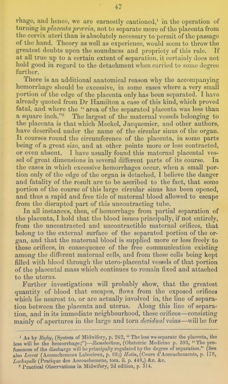 rliage, and Jienco, we are earnestly cautioned,' in the operation of turning \nplacentaprcevia, not to separate more of the placenta from the cervix uteri than is absolutely necessary to permit of the passage of the hand. Theory as well as experience, would seem to throw the greatest doubts upon the soundness and propriety of this rule. If at all true up to a certain extent of separation, it certainly does not hold good in regard to the detachment when carried to some degree further. There is an additional anatomical reason why the accompanying hemorrhage should be excessive, in some cases where a very small portion of the edge of the placenta only has been separated. I have already quoted from Dr Hamilton a case of this kind, which proved fatal, and where the area of the separated placenta was less than a square inch.- The largest of the maternal vessels belonging to the placenta is that which Meckel, Jacquemier, and other authors, have described under the name of the circular sinus of the organ. It courses round the circumference of the placenta, in some parts being of a great size, and at other points more or less contracted, or even absent. I have usually found this maternal placental ves- sel of great dimensions in several different parts of its course. In the cases in which excessive hemorrhages occur, when a small por- tion only of the edge of the organ is detached, I believe the danger and fatality of the result are to be ascribed to the fact, that some portion of the course of this large circular sinus has been opened, and thus a rapid and free tide of maternal blood allowed to escape from the disrupted part of this uncontracting tube. In all instances, then, of hemorrhage from partial separation of the placenta, I hold that the blood issues principally, if not entirely, from the uncontracted and uncontractible maternal orifices, that belong to the external surface of the separated portion of the or- gan, and that the maternal blood is supplied more or less freely to these orifices, in consequence of the free communication existing among the different maternal cells, and from these cells being kept filled with blood through the utero-placental vessels of that portion of the placental mass which continues to remain fixed and attached to the uterus. Further investigations will probably show, that the greatest quantity of blood that escapes, flows from the exposed orifices which lie nearest to, or are actually involved in, the line of separa- tion between the placenta and uterus. Along this line of separa- tion, and in its immediate neighbourhood, these orifices—consisting mainly of apertures in the large and torn decidual wems—will be for ^ As by Right/, (System of Midwifery, p. 262, The less we separate the placenta, the less will be the hemorrhage;)—Ramsbothavi, {OhstGtv'ic Medicine p. 393, The pro- fiiseness of the discharge will be principally regulated by the degree of separation. (See also Levret (Accouchemens Laborieux, p. 68;) natin, {Q>o\xvs d'Accouchements, p. 178, Lnchnpelle (Pratique des Accouchemens, torn. ii. p. 440,) &c. &c. Practical Observations in Midwifery, 2d edition, p. 314.