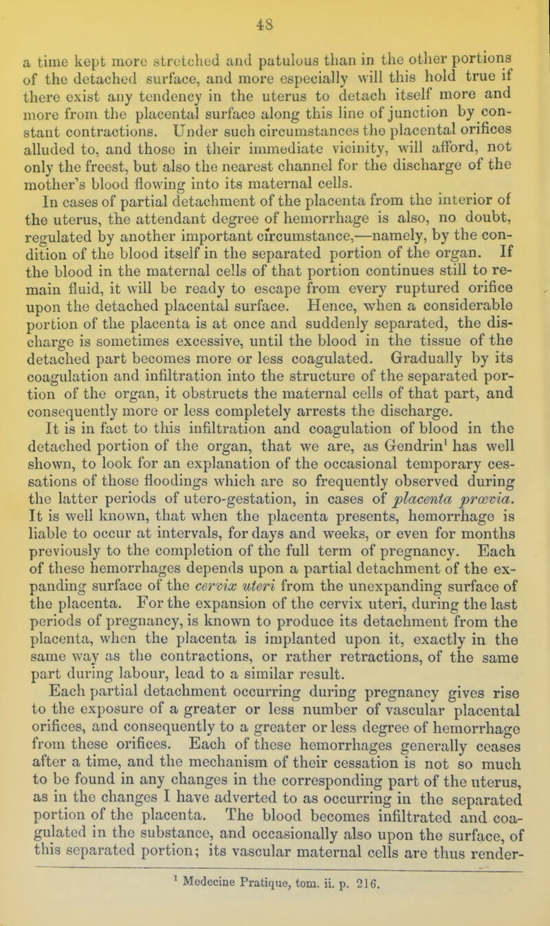 a time kept more stretched and patulous than in the otlier portions of the detached surface, and more especially will this hold true if there exist any tendency in the uterus to detach itself more and more from the placental surface along this line of junction by con- stant contractions. Under such circumstances the placental orifices alluded to, and those in their immediate vicinity, will afford, not only the freest, but also the nearest channel for the discharge of the mother's blood flowing into its maternal cells. In cases of partial detachment of the placenta from the interior of the uterus, the attendant degree of hemorrhage is also, no doubt, regulated by another important ci'rcumstance,—namely, by the con- dition of the blood itself in the separated portion of the organ. If the blood in the maternal cells of that portion continues still to re- main fluid, it will be ready to escape from every ruptured orifice upon the detached placental surface. Hence, when a considerable portion of the placenta is at once and suddenly separated, the dis- charge is sometimes excessive, until the blood in the tissue of the detached part becomes more or less coagulated. Gradually by its coagulation and infiltration into the structure of the separated por- tion of the organ, it obstructs the maternal cells of that part, and consequently more or less completely arrests the discharge. It is in fact to this infiltration and coagulation of blood in the detached portion of the organ, that we are, as Gendrin' has well shown, to look for an explanation of the occasional temporary ces- sations of those floodings which are so frequently observed during the latter periods of utero-gestation, in cases of placenta proevia. It is well known, that when the placenta presents, hemorrhage is liable to occur at intervals, for days and weeks, or even for months previously to the completion of the full term of pregnancy. Each of these hemorrhages depends upon a partial detachment of the ex- panding surface of the cervix uteri from the unexpanding surface of the placenta. For the expansion of the cervix uteri, during the last periods of pregnancy, is known to produce its detachment from the placenta, when the placenta is implanted upon it, exactly in the same way as the contractions, or rather retractions, of the same part during labour, lead to a similar result. Each partial detachment occurring during pregnancy gives rise to the exposure of a greater or less number of vascular placental orifices, and consequently to a greater or less degree of hemorrhage from these orifices. Each of these hemorrhages generally ceases after a time, and the mechanism of their cessation is not so much to be found in any changes in the corresponding part of the uterus, as in the changes I have adverted to as occurring in the separated portion of the placenta. The blood becomes infiltrated and coa- gulated in the substance, and occasionally also upon the surface, of this separated portion; its vascular maternal cells are thus render- ' Medecine Pratique, torn. ii. p. 216.