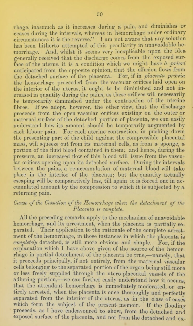 rhage, inasmuch as it increases during a pain, and diminishes or ceases during the intervals, whereas in hemorrhage under ordinary circumstances it is the reverse. I am not aware that any solution has been hitherto attempted of this peculiarity in unavoidable he- morrhage. And, whilst it seems very inexplicable upon the idea generally received that the discharge comes from the exposed sur- face of the uterus, it is a condition which we might have a priori anticipated from the opposite opinion, that the effusion flows from the detached surface of the placenta. For, if in placenta previa the hemorrhage proceeded from the vascular orifices laid open on the interior of the uterus, it ought to be diminished and not in- creased in quantity during the pains, as these orifices will necessarily be temporarily diminished under the contraction of the uterine fibres. If we adopt, however, the other view, that the discharge - proceeds from the open vascular orifices existing on the outer or maternal surface of the detached portion of placenta, we can easily understand how its amount should be temporarily augmented by each labour pain. For each uterine contraction, in pushing down the presenting part of the child against the compressible placental mass, will squeeze out from its maternal cells, as from a sponge, a portion of the fluid blood contained in them; and hence, during the pressure, an increased flow of this blood will issue from the vascu- lar orifices opening upon its detached surface. During the intervals between the pains, a re-accumulation of maternal blood will take place in the interior of the placenta; but the quantity actually escaping will be comparatively less, till again it is forced out in ac- cumulated amount by the compression to which it is subjected by a returning pain. Cause of the Cessation of the Hemorrhage when the detachment of the Placenta is complete. All the preceding remarks apply to the mechanism of unavoidable hemorrhage, and its arrestment, when the placenta is partially se- parated. Their application to the rationale of the complete arrest- ment of the hemorrhage, in those instances in which the placenta is completely detached, is still more obvious and simple. For, if the explanation which I have above given of the source of the hemor- rhage in partial detachment of the placenta be true,—namely, that it proceeds principally, if not entirely, from the maternal vascular cells belonging to the separated portion of the organ being still more or less freely supplied through the utero-placental vessels of the adhering portion,—we can further easily understand how it occurs, that the attendant hemorrhage is immediately moderated, or en- tirely arrested, when the placenta is once thoroughly and perfectly separated from the interior of the uterus, as in the class of cases which form the subject of the present memoir. If the floodino- proceeds, as I have endeavoured to show, from the detached and exposed surface of the placenta, and not from the detached and ex- '
