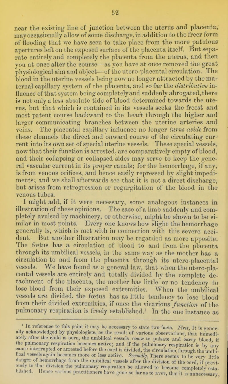 near the existing line of junction between the uterus and placenta, may occasionally allow of some discharge, in addition to the freer form of tlooding that we have seen to take place from the more patulous apertures left on the exposed surface of the placenta itself. But sepa- rate entirely and completely the placenta from the uterus, and then you at once alter the course—as you have at once removed tne great physiological aim and object—of the utero-placental circulation. The blood in the uterine vessels being now no longer attracted by the ma- ternal capillary system of the placenta, and so far the distributive in- fluence of that system being completely and suddenly abrogated, there is not only a less absolute tide of blood determined towards the ute- rus, but that which is contained in its vessels seeks the freest and most patent course backward to the heart through the higher and larger communicating branches between the uterine arteries and veins. The placental capillary influence no longer turns aside from these channels the direct and onward course of the circulating cur- rent into its own set of special uterine vessels. These special vessels, now that their function is arrested, are comparatively empty of blood, and their collapsing or collapsed sides may serve to keep the gene- ral vascular current in its proper canals; for the hemorrhage, if any, is from venous orifices, and hence easily repressed by slight impedi- ments; and we shall afterwards see that it is not a direct discharge, but arises from retrogression or regurgitation of the blood in the venous tubes. I might add, if it were necessary, some analogous instances in illustration of these opinions. The case of a limb suddenly and com- pletely avulsed by machinery, or otherwise, might be shown to be si- milar in most points. Every one knows how slight the hemorrhage generally is, which is met with in connection with this severe acci- dent. But another illustration may be regarded as more apposite. The foetus has a circulation of blood to and from the placenta through its umbilical vessels, in the same way as the mother has a circulation to and from the placenta through its utero-placental vessels. We have found as a general law, that when the utero-pla- cental vessels are entirely and totally divided by the complete de- tachment of the placenta, the mother has little or no tendency to lose blood from their exposed extremities. When the umbilical vessels are divided, the foetus has as little tendency to lose blood from their divided extremities, if once the vicarious function of the pulmonary respiration is freely established.* In the one instance as ' In reference to this point it may be necessary to state two facts. First, It is gener- ally acknowledged by physiologists, as the result of various observations, that immedi- ately after the child is born, the umbilical vessels cease to pulsate and carry blood if the pulmonary respiration becomes active; and if the pulmonary respiration is by anv cause interrupted or arrested before the cord is divided, the circulation throun-h the umbf- lical vessels again becomes more or less active. Secondly, There seems to be verv little danger of hemorrhage from the umbilical vessels after the division of the cord if prcvi ously to that division the pulmonary respiration be allowed to become comple'telv estn- ))lishcd. Hence various practitioners have gone so far as to aver, that it is unnecessary