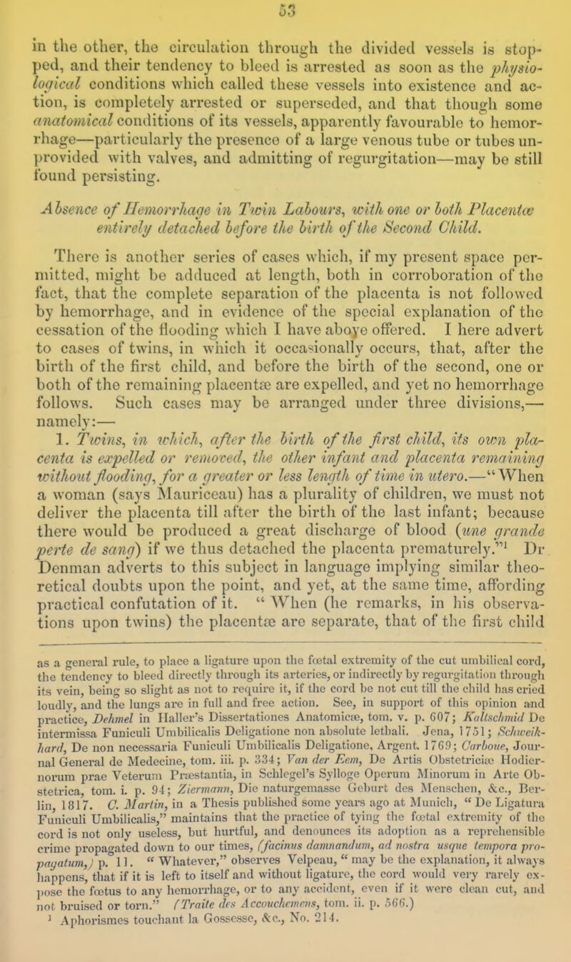 in the other, the circulation through the divided vessels is stop- ped, and their tendency to bleed is arrested as soon as the phjsio- lopical conditions which called these vessels into existence and ac- tion, is completely arrested or superseded, and that though some anatmnical conditions of its vessels, apparently favourable to hemor- rhage—particularly the presence of a large venous tube or tubes un- provided with valves, and admitting of regurgitation—may be still found persisting. Ahsence of Hemorrliacje in Twin Labours, with one or loth Placentce entirely detached before the birth of the Second Child. There is another series of cases which, if my present space per- mitted, might be adduced at length, both in corroboration of the fact, that the complete separation of the placenta is not followed by hemorrhage, and in evidence of the special explanation of the cessation of the flooding which I have aboye offered. I here advert to cases of twins, in which it occasionally occurs, that, after the birth of the first child, and before the birth of the second, one or both of the remaining placentre are expelled, and yet no hemorrhage follows. Such cases may be arranged under three divisions,— namely:— 1. Twins, in which, after the birth of the first child, its own pla- centa is expelled or removed, the other infant and placenta remaining without flooding, for a greater or less length of time in utero.— When a woman (says ^lauriceau) has a plurality of children, we must not deliver the placenta till after the birth of the last infant; because there would be produced a great discharge of blood {une grande perte de sang) if we thus detached the placenta prematurely.' Dr. Denman adverts to this subject in language implying similar theo- retical doubts upon the point, and yet, at the same time, affording practical confutation of it.  When (he remarks, in his observa- tions upon twins) the placenta? are separate, that of the first child as a general rule, to place a ligature upon the fcetal extremity of the cut umbilical cord, the tendency to bleed directly through its arteries, or indirectly by regurgitation through its vein, being so slight as not to require it, if the cord be not cut till the child has cried loudlv, and the lungs are in full and free action. See, in support of this opinion and practice, Dehmel in Halier's Dissertationcs Anatomicie, torn, v. p. G07; Kaltsc/imid Do intermissa Funiculi Unibilicalis Deligatione non absolute lethali. Jena, 1751; Schweik- harfl, De non necessaria Funiculi Unibilicalis Deligatione, Argent. 176.0; Carboue, Jour- nal General de Medechie, torn. iii. p. ;3.'34; Van der Ecm, De Artis Obstetriciio Hodier- norum prae Veteruni Prnestantia, in Schlegel's Sylloge Operum ISIinorum in Arte Ob- stetrica, tom. i. p. 94; Z/mn«wH, Die naturgemasse Gcburt dcs Menschen, &c., Ber- lin, 1817. C. Martin, in a Thesis published some years ago at Munich,  De Ligatura Funiculi Unibilicalis, maintains that the practice of tying the fcetal extremity of the cord is not only useless, but hurtful, and denounces its adoption as a repi-ehensible crime propagated down to our times, (facinus damnanJum, ad nostra usque tempora prn- payatum,; p. 11.  Whatever, observes Velpeau,  may be the explanation, it always liappens, that if it is left to itself and without ligature, the cord would very rarely ex- ]>ose the foetus to any hemorrhage, or to any accident, even if it were clean cut, and not bruised or torn. fTraite dcs Accouchrmcvs, tom. ii. p. od'fi.) J Aphorismes touchant la Gossessc, itc, No. 214.