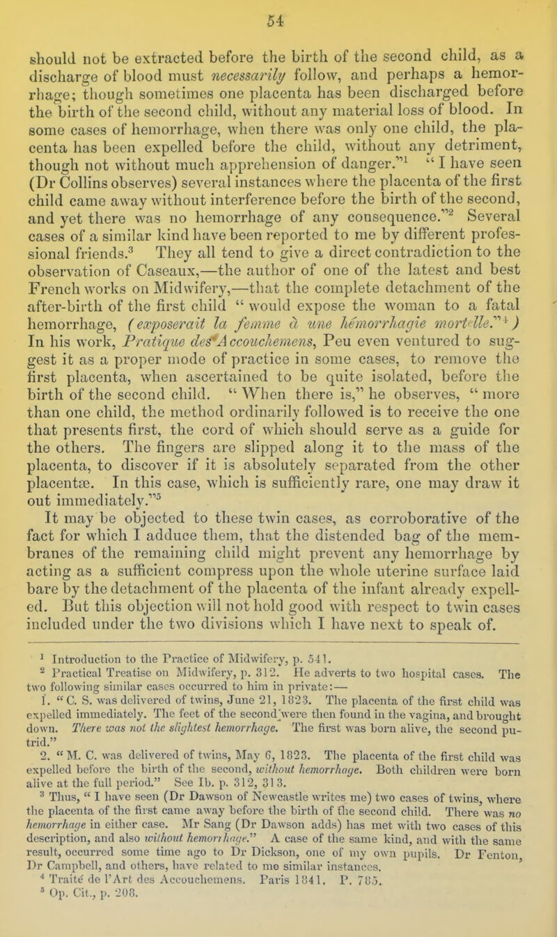 should not be extracted before the birth of the second child, as a discharge of blood must necessarily follow, and perhaps a hemor- rliao-e; though sometimes one placenta has been discharged before the birth of the second child, without any material loss of blood. In some cases of hemorrhage, when there was only one child, the pla- centa has been expelled before the child, without any detriment, though not without much apprehension of danger.^ I have seen (Dr Collins observes) several instances where the placenta of the first child came away without interference before the birth of the second, and yet there was no hemorrhage of any consequence.^ Several cases of a similar kind have been reported to me by different profes- sional friends.^ They all tend to give a direct contradiction to the observation of Caseaux,—the author of one of the latest and best French works on Midwifery,—that the complete detachment of the after-birth of the first child would expose the woman to a fatal hemorrhage, (exposerait la femne a tine liemorrhagie mortdhr '^ ) In his work, Pratique clef A ccouchemens^ Peu even ventured to sug- gest it as a proper mode of practice in some cases, to remove the hrst placenta, when ascertained to be quite isolated, before the birth of the second child. When there is, he observes, more than one child, the method ordinarily followed is to receive the one that presents first, the cord of which should serve as a guide for the others. The fingers are slipped along it to the mass of the placenta, to discover if it is absolutely separated from the other placentiTe. In this case, which is sufficiently rare, one may draw it out immediatclv.^ It may be objected to these twin cases, as corroborative of the fact for which I adduce them, that the distended bag of the mem- branes of the remaining child might prevent any hemorrhage by acting as a sufficient compress upon the whole uterine surface laid bare by the detachment of the placenta of the infant already expell- ed. But this objection will not hold good with respect to twin cases included under the two divisions which I have next to speak of. ^ Inti'otluction to the Practice of Midwifery, p. 541. ^ Practical Treatise on Midwifery, p, 312. He adverts to two hospital cases. The two following similar cases occui-red to hira in private: — 1, C. S. was delivered of twins, June 21, 1823. The placenta of the first child was expelled immediately. The feet of the second^vere then found in the vagina, and brought down. Tliere was nol the slightest hemorrhage. The first was horn alive, the second pu- trid. 2. M. C. was delivered of twins, May 6, 1823. The placenta of the first child was expelled before the birth of the second, without hemorrhage. Both children were born alive at the full period. See lb. p. 312, 31 3. ^ Thus, I have seen (Dr Dawson of Newcastle writes me) two cases of twins, where the placenta of the first came away before the birth of flie second child. There was no hemorrhage in either case. Jlr Sang (Dr Dawson adds) has met with two cases of this description, and also without hemorilituie. A case of the same kind, and with the same result, occurred some time ago to Dr Dickson, one of my own pupils. Dr Fenton Dr Campbell, and others, have related to me similar instances. * Traite de I'Art des Aceouchemens. Paris 1841. P. 78.5. Op. Cit., p. 200.
