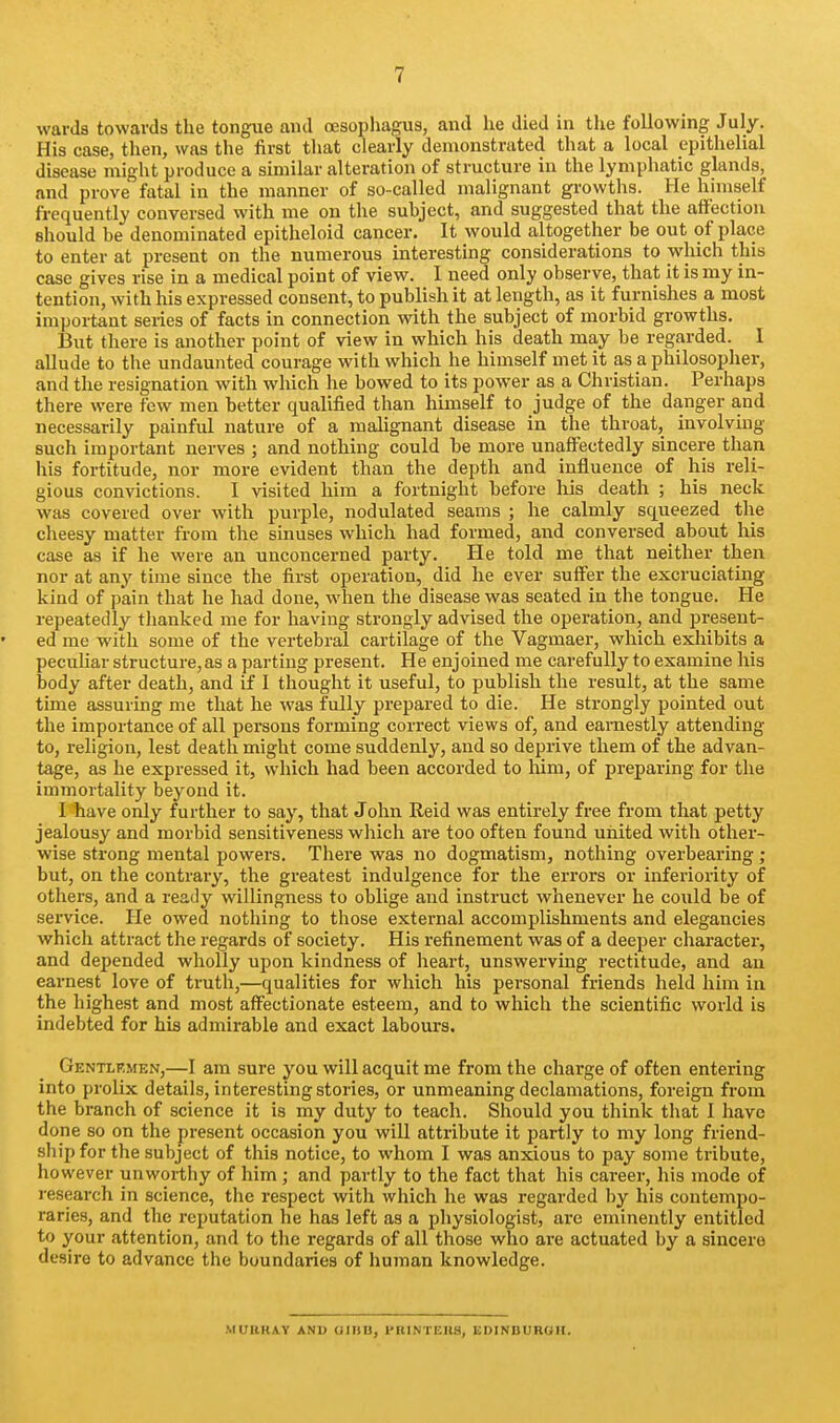 wards towards the tongue and oesophagus, and he died in the following July. His case, then, was the first that clearly demonstrated that a local epithelial disease might produce a similar alteration of structure in the lymphatic glands, and prove fatal in the manner of so-called malignant growths. He himself frequently conversed with me on the suhject, and suggested that the affection should be denominated epitheloid cancer. It would altogether be out of place to enter at present on the numerous interesting considerations to which this case gives rise in a medical point of view. I need only observe, that it is my in- tention, with his expressed consent, to publish it at length, as it furnishes a most important series of facts in connection with the subject of morbid growths. But there is another point of view in which his death may be regarded. 1 allude to the undaunted courage with which he himself met it as a philosopher, and the resignation with which he bowed to its power as a Christian. Perhaps there were few men better qualified than himself to judge of the danger and necessarily painful nature of a malignant disease in the throat, involving such important nerves ; and nothing could be more unaffectedly sincere than his fortitude, nor more evident than the depth and influence of his reli- gious convictions. I visited him a fortnight before his death ; his neck was covered over with purple, nodulated seams ; he calmly squeezed the cheesy matter from the sinuses which had formed, and conversed about his case as if he were an unconcerned party. He told me that neither then nor at any time since the first operation, did he ever suffer the excruciating kind of pain that he had done, when the disease was seated in the tongue. He repeatedly thanked me for having strongly advised the operation, and present- ed me with some of the vertebral cartilage of the Vagmaer, which exiiibits a pecuhar structure, as a parting present. He enjoined me carefully to examine his body after death, and if 1 thought it useful, to publish the result, at the same time assuring me that he was fully prepared to die. He strongly pointed out the importance of all persons forming correct views of, and earnestly attending to, religion, lest death might come suddenly, and so deprive them of the advan- tage, as he expressed it, which had been accorded to him, of preparing for the immortality beyond it. I have only further to say, that John Reid was entirely free from that petty jealousy and morbid sensitiveness wliich are too often found united with other- wise strong mental powers. There was no dogmatism, nothing overbearing; but, on the contrary, the greatest indulgence for the errors or inferiority of others, and a ready willingness to oblige and instruct whenever he cotild be of service. He owed nothing to those external accomplishments and elegancies which attract the regards of society. His refinement was of a deeper character, and depended wholly upon kindness of heart, unswerving rectitude, and an earnest love of truth,—qualities for which his personal friends held him in the highest and most affectionate esteem, and to which the scientific world is indebted for his admirable and exact labours. Gentlp.men,—I am sure you will acquit me from the charge of often entering into prolix details, interesting stories, or unmeaning declamations, foreign from the branch of science it is my duty to teach. Should you think that I have done so on the present occasion you will attribute it partly to my long friend- ship for the subject of this notice, to whom I was anxious to pay some tribute, however unworthy of him ; and partly to the fact that his career, his mode of research in science, the respect with which he was regarded by his contempo- raries, and the reputation he has left as a physiologist, are eminently entitled to your attention, and to the regards of all those who ai'e actuated by a sincere desire to advance the boundaries of human knowledge. MUBKAY ANU OIHD, PRINTEHS, EDINBUROH.