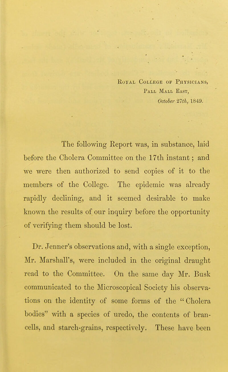 Royal College of Physicians, Pall Mall Bast, October ^Ith, 1849. The following Report was, in substance, laid before the Cholera Committee on the 17th instant; and we were then authorized to send copies of it to the members of the College. The epidemic was already rapidly declining, and it seemed desirable to make known the results of our inquiry before the opportunity of verifying them should be lost. Dr. Jenner's observations and, with a single exception, Mr. Marshall's, were included in the original draught read to the Committee. On the same day Mr. Busk communicated to the Microscopical Society his observa- tions on the identity of some forms of the  Cholera bodies with a species of uredo, the contents of bran- cells, and starch-grains, respectively. These have been