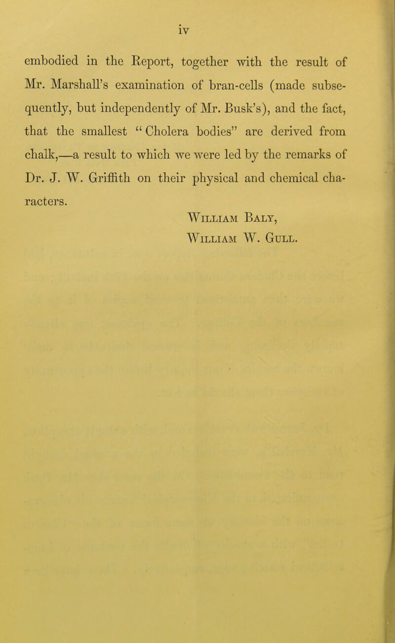 embodied in the Report, together with the result of Mr. Marshall's examination of bran-cells (made subse- quently, but independently of Mr. Busk's), and the fact, that the smallest  Cholera bodies are derived from chalk,—a result to which we were led by the remarks of Dr. J. W. Grifl&th on their physical and chemical cha- racters. William Baly, William W. Gull.