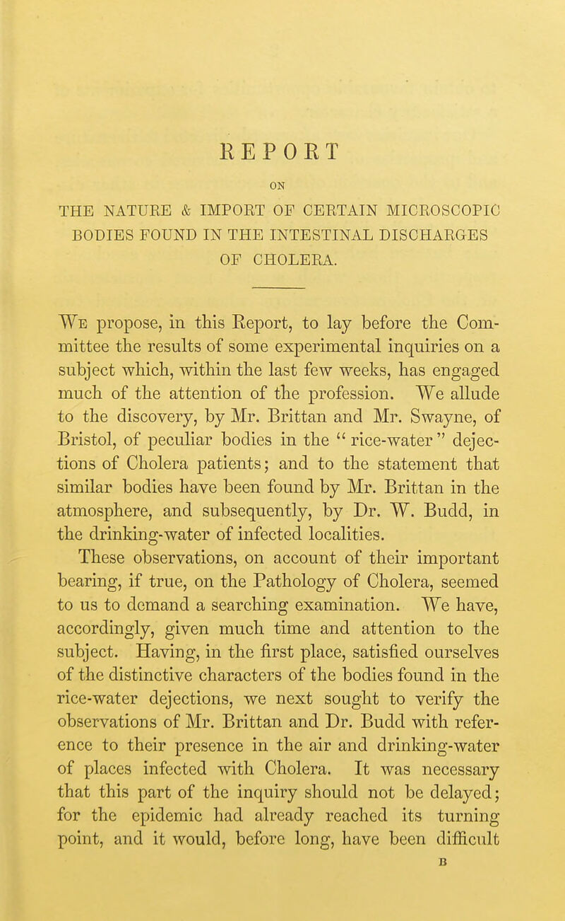 ON THE NATURE & IMPORT OF CERTAIN MICROSCOPIC BODIES FOUND IN THE INTESTINAL DISCHARGES OF CHOLERA. We propose, in this Report, to lay before the Com- mittee the results of some experimental inquiries on a subject which, within the last few weeks, has engaged much of the attention of the profession. We allude to the discovery, by Mr. Brittan and Mr. Swayne, of Bristol, of peculiar bodies in the  rice-water  dejec- tions of Cholera patients; and to the statement that similar bodies have been found by Mr. Brittan in the atmosphere, and subsequently, by Dr. W. Budd, in the drinking-water of infected localities. These observations, on account of their important bearing, if true, on the Pathology of Cholera, seemed to us to demand a searching examination. We have, accordingly, given much time and attention to the subject. Having, in the first place, satisfied ourselves of the distinctive characters of the bodies found in the rice-water dejections, we next sought to verify the observations of Mr. Brittan and Dr. Budd with refer- ence to their presence in the air and drinking-water of places infected with Cholera. It was necessary that this part of the inquiry should not be delayed; for the epidemic had already reached its turning point, and it would, before long, have been difficult B