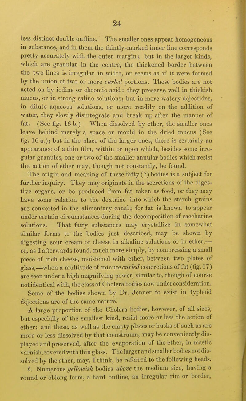 less distinct double outline. The smaller ones appear homogeneous in substance, and in them the faintly-marked inner line corresponds pretty accurately with the outer margin ; but in the larger kinds, which are granular in the centre, the thickened border between the two lines i« irregular in width, or seems as if it were formed by the union of two or more curled portions. These bodies are not acted on by iodine or chromic acid: they preserve well in thickish mucus, or in strong saline solutions; but in more watery dejections, in dilute aqueous solutions, or more readily on the addition of water, they slowly disintegrate and break up after the manner of fat. (See fig. 16 b.) When dissolved by ether, the smaller ones leave behind mez'ely a space or mould in the dried mucus (See fig. 16 a.); but in the place of the larger ones, there is certainly an appearance of a thin film, within or upon which, besides some irre- gular granules, one or two of the smaller annular bodies which resist the action of ether may, though not constantly, be found. The origin and meaning of these fatty (?) bodies is a subject for further inquiry. They may originate in the secretions of the diges- tive organs, or be produced from fat taken as food, or they may have some relation to the dextrine into which the starch grains are converted in the alimentary canal; for fat is known to appear under certain circumstances during the decomposition of saccharine solutions. That fatty substances may crystallize in somewhat similar forms to the bodies just described, may be shown by digesting sour cream or cheese in alkaline solutions or in ether,— or, as I afterwards found, much more simply, by compi-essing a small piece of rich cheese, moistened with ether, between two plates of glass,—when a multitude of minute cz^rZerf concretions of fat (fig. 17) are seen under a high magnifying power, similar to, though of course not identical with, the class of Cholera bodies now under consideration. Some of the bodies shown by Dr. Jenner to exist in typhoid dejections are of the same nature. A large proportion of the Cholera bodies, however, of all sizes, but especially of the smallest kind, resist more or less the action of ether; and these, as well as the empty places or husks of such as are more or less dissolved by that menstruum, maybe conveniently dis- played and preserved, after the evaporation of the ether, in mastic varnish,covered with thin glass. The larger and smaller bodies not dis- solved by the ether, may, I think, be referred to the following heads. b. Numerous yellowish bodies above the medium size, having a round or oblong form, a hard outline, an irregular rim or border,