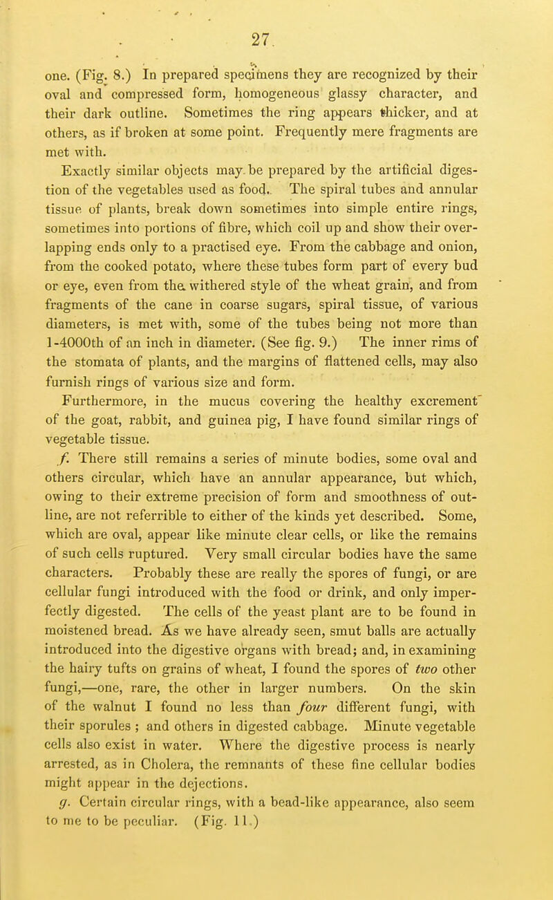 one. (Fig. 8.) In prepared speoiinens they are recognized by their oval and compressed form, homogeneous glassy character, and their dark outline. Sometimes the ring appears thicker, and at others, as if broken at some point. Frequently mere fragments are met with. Exactly similar objects may.be prepared by the artificial diges- tion of the vegetables used as food.. The spiral tubes and annular tissue of plants, break down sometimes into simple entire rings, sometimes into portions of fibre, which coil up and show their over- lapping ends only to a practised eye. From the cabbage and onion, from the cooked potato, where these tubes form part of every bud or eye, even from tha withered style of the wheat grain, and from fragments of the cane in coarse sugars, spiral tissue, of various diameters, is met with, some of the tubes being not more than 1-4000th of an inch in diameter. (See fig. 9.) The inner rims of the stomata of plants, and the margins of flattened cells, may also furnish rings of various size and form. Furthermore, in the mucus covering the healthy excrement' of the goat, rabbit, and guinea pig, I have found similar rings of vegetable tissue. f. There still remains a series of minute bodies, some oval and others circular, which have an annular appearance, but which, owing to their extreme precision of form and smoothness of out- line, are not referrible to either of the kinds yet described. Some, which are oval, appear like minute clear cells, or like the remains of such cells ruptured. Very small circular bodies have the same characters. Probably these are really the spores of fungi, or are cellular fungi introduced with the food or drink, and only imper- fectly digested. The cells of the yeast plant are to be found in moistened bread. As we have already seen, smut balls are actually introduced into the digestive organs with bread; and, in examining the hairy tufts on grains of wheat, I found the spores of two other fungi,—one, rare, the other in larger numbers. On the skin of the walnut I found no less than four different fungi, with their sporules ; and others in digested cabbage. Minute vegetable cells also exist in water. Where the digestive process is nearly arrested, as in Cholera, the remnants of these fine cellular bodies might appear in the dejections. g. Certain circular rings, with a bead-like appearance, also seem to me to be peculiar. (Fig. 11,)