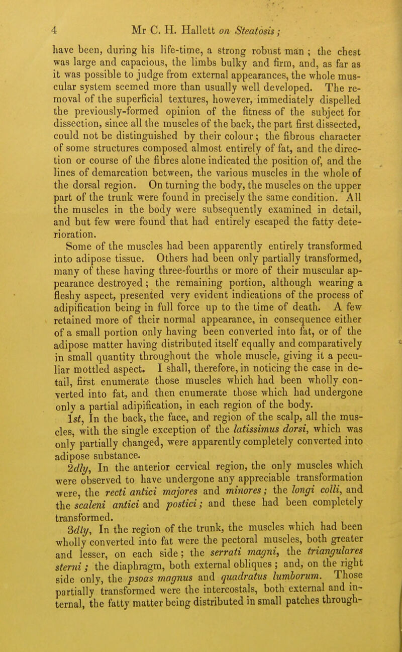 have been, during his life-time, a strong robust man ; the chest was large and capacious, the limbs bulky and firm, and, as far as it was possible to judge from external appearances, the whole mus- cular system seemed more than usually well developed. The re- moval of the superficial textures, however, immediately dispelled the previously-formed opinion of the fitness of the subject for dissection, since all the muscles of the back, the part first dissected, could not be distinguished by their colour; the fibrous character of some structures composed almost entirely of fat, and the direc- tion or course of the fibres alone indicated the position of, and the lines of demarcation between, the various muscles in the whole of the dorsal region. On turning the body, the muscles on the upper part of the trunk were found in precisely the same condition. All the muscles in the body were subsequently examined in detail, and but few were found that had entirely escaped the fatty dete- rioration. Some of the muscles had been apparently entirely transformed into adipose tissue. Others had been only partially transformed, many of these having three-fourths or more of their muscular ap- pearance destroyed; the remaining portion, although wearing a fleshy aspect, presented very evident indications of the process of adipification being in full force up to the time of death. A few retained more of their normal appearance, in consequence either of a small portion only having been converted into fat, or of the adipose matter having distributed itself equally and comparatively in small quantity throughout the whole muscle, giving it a pecu- liar mottled aspect. I shall, therefore, in noticing the case in de- tail, first enumerate those muscles which had been wholly con- verted into fat, and then enumerate those which had undergone only a partial adipification, in each region of the body. 1st, In the back, the face, and region of the scalp, all the mus- cles, with the single exception of the latissimus dorsi, which was only partially changed, were apparently completely converted into adipose substance. 2dly, In the anterior cervical region, the only muscles which were observed to have undergone any appreciable transformation were, the recti antici majores and minores; the longi colli, and thescaleni antici and postici; and these had been completely transformed. Sdlt/, In the region of the trunk, the muscles which had been wholly converted into fat were the pectoral muscles, both greater and lesser, on each side; the serraii magni, the triangulares sterni; the diaphragm, both external obliques ; and, on the right side only, the psoas magnus and quadratus lumboriim. Those partially transformed were the intercostals, both external and in- ternal, the fatty matter being distributed in small patches through-