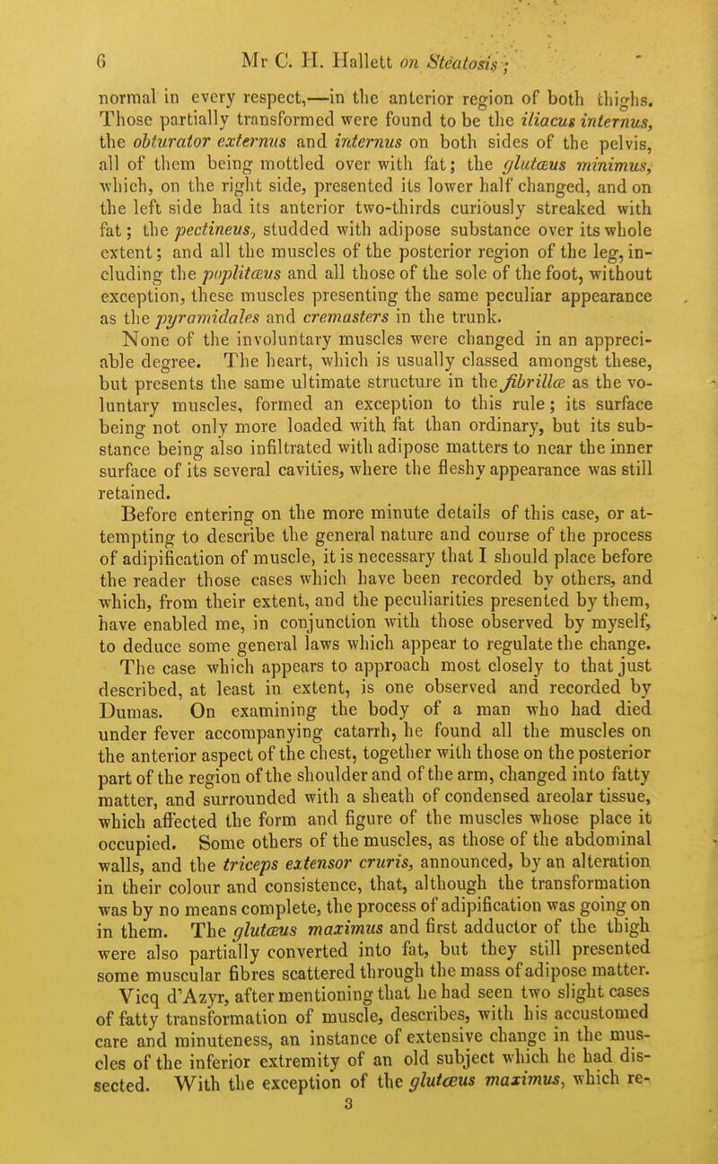 normal in every respect,—in tlic anterior region of both tliigiis. Those partially transformed were found to be the iliacus internus, the obturator externus and internus on both sides of the pelvis, all of them being mottled over with fat; the glutceus minimus, which, on the right side, presented its lower half changed, and on the left side had its anterior two-thirds curiously streaked with fat; the pectineus., studded with adipose substance over its whole extent; and all the muscles of the posterior region of the leg, in- cluding the poplUcEus and all those of the sole of the foot, without exception, these muscles presenting the same peculiar appearance as the pyramidales and cremasters in the trunk. None of the involuntary muscles were changed in an appreci- able degree. The heart, which is usually classed amongst these, but presents the same ultimate structure in the Jibrillce as the vo- luntary muscles, formed an exception to this rule; its surface being not only more loaded with fat than ordinary, but its sub- stance being also infiltrated with adipose matters to near the inner surface of its several cavities, where the fleshy appearance was still retained. Before entering on the more minute details of this case, or at- tempting to describe the general nature and course of the process of adipification of muscle, it is necessary that I should place before the reader those cases which have been recorded by others, and which, from their extent, and the peculiarities presented by them, have enabled me, in conjunction with those observed by myself, to deduce some general laws which appear to regulate the change. The case which appears to approach most closely to that just described, at least in extent, is one observed and recorded by Dumas. On examining the body of a man who had died under fever accompanying catarrh, he found all the muscles on the anterior aspect of the chest, together with those on the posterior part of the region of the shoulder and of the arm, changed into fatty matter, and surrounded with a sheath of condensed areolar tissue, which affected the form and figure of the muscles whose place it occupied. Some others of the muscles, as those of the abdominal walls, and the triceps extensor cruris, announced, by an alteration in their colour and consistence, that, although the transformation was by no means complete, the process of adipification was going on in them. The glutcsus maximus and first adductor of the thigh were also partially converted into fat, but they still presented some muscular fibres scattered through the mass of adipose matter. Vicq d'Azyr, after mentioning that he had seen two slight cases of fatty transformation of muscle, describes, with his accustomed care and minuteness, an instance of extensive change in the mus- cles of the inferior extremity of an old subject which he had dis- sected. With the exception of the glutcBUs maximus, which re- 3