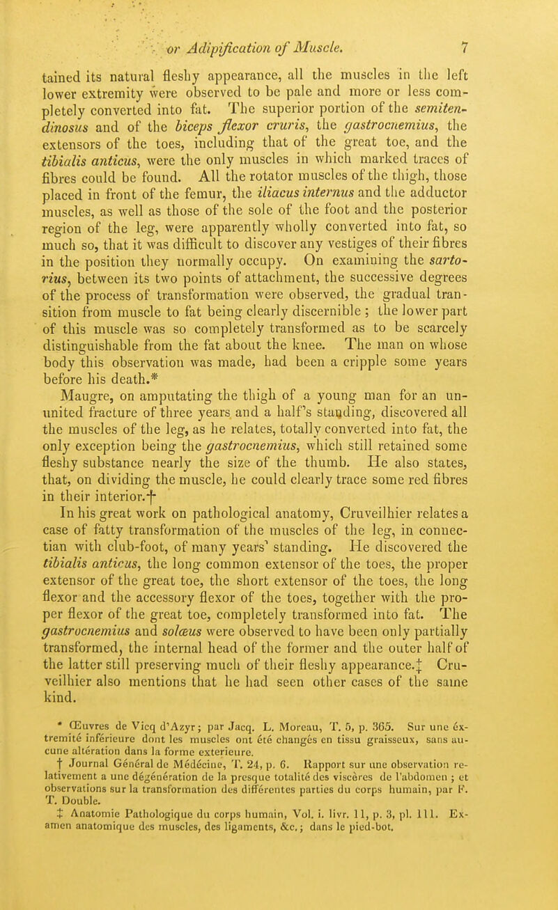 tained its natural fleshy appearance, all the muscles in tlie left lower extremity were observed to be pale and more or less com- pletely converted into fat. The superior portion of the semiten- dinosus and of the biceps fiexor cruris, the gastrocnemius, the extensors of the toes, including that of the great toe, and the tibialis anticus, were the only muscles in which marked traces of fibres could be found. All the rotator muscles of the thigh, those placed in front of the femur, the iliacus internus and the adductor muscles, as well as those of the sole of the foot and the posterior region of the leg, were apparently wholly converted into fat, so much so, that it was difficult to discover any vestiges of their fibres in the position they normally occupy. On examining the sarto- riusy between its two points of attachment, the successive degrees of the process of transformation were observed, the gradual tran- sition from muscle to fat being clearly discernible ; the lower part of this muscle was so completely transformed as to be scarcely distinguishable from the fat about the knee. The man on whose body this observation was made, had been a cripple some years before his death.* Maugre, on amputating the thigh of a young man for an un- imited fracture of three years and a half's standing, discovered all the muscles of the leg, as he relates, totally converted into fat, the only exception being the gastrocnemius, which still retained some fleshy substance nearly the size of the thumb. He also states, that, on dividing the muscle, he could clearly trace some red fibres in their interior. In his great work on pathological anatomy, Cruveilhier relates a case of fatty transformation of the muscles of the leg, in connec- tian with club-foot, of many years' standing. He discovered the tibialis anticus, the long common extensor of the toes, the proper extensor of the great toe, the short extensor of the toes, the long flexor and the accessory flexor of the toes, together with the pro- per flexor of the great toe, completely transformed into fat. The gastrocnemius and solceus were observed to have been only partially transformed, the internal head of the former and the outer half of the latter still preserving much of their fleshy appearance.j Cru- veilhier also mentions that he had seen other cases of the same kind. • CEuvres de Vicq d'Azyr; par Jacq. L. Moreau, T. 5, p. 365. Sur une 6x- tremite inferieure dont les muscles ont 6te changes en tissu graisseux, sans au- cune alteration dans la forme exterieure. t Journal General de Medecine, T. 24, p. 6. Ilapport sur une observation re- lativement a une degeneration de la presque totalite des visceres de rabdoniun ; et observations sur la transformation des difforentes parties du corps humain, par F. T. Double. t Anatomic Pathologique du corps bumain, Vol. i. livr. 11, p. 3, pi. 111. Ex- amen anatomique des muscles, des ligaments, &c,; duns le pied-bot.
