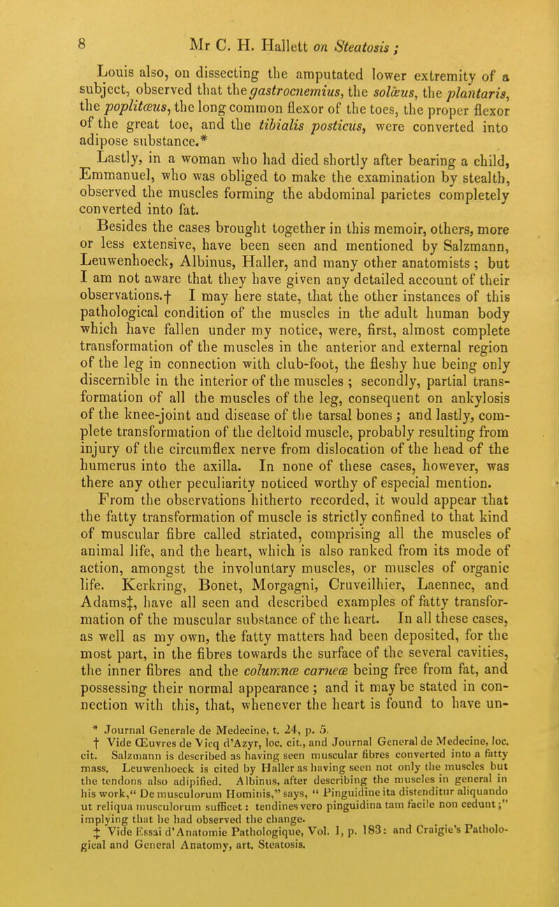 Louis also, on dissecting the araputated lower extremity of a subject, observed that gastrocnemius, the solveus, the pla'ntaris, the poplit<Eus, the long common flexor of the toes, the proper flexor of the great toe, and the tibialis posticus, were converted into adipose substance.* Lastly, in a woman who had died shortly after bearing a child, Emmanuel, who was obliged to make the examination by stealth, observed the muscles forming the abdominal parietes completely converted into fat. Besides the cases brought together in this memoir, others, more or less extensive, have been seen and mentioned by Salzmann, Leuwenhoeck, Albinus, Haller, and many other anatomists ; but I am not aware that they have given any detailed account of their observations.! I may here state, that the other instances of this pathological condition of the muscles in the adult human body which have fallen under my notice, were, first, almost complete transformation of the muscles in the anterior and external region of the leg in connection with club-foot, the fleshy hue being only discernible in the interior of the muscles ; secondly, partial trans- formation of all the muscles of the leg, consequent on ankylosis of the knee-joint and disease of the tarsal bones ; and lastly, com- plete transformation of the deltoid muscle, probably resulting from injury of the circumflex nerve from dislocation of the head of the humerus into the axilla. In none of these cases, however, was there any other peculiarity noticed worthy of especial mention. From the observations hitherto recorded, it would appear that the fatty transformation of muscle is strictly confined to that kind of muscular fibre called striated, comprising all the muscles of animal life, and the heart, which is also ranked from its mode of action, amongst the involuntary muscles, or muscles of organic life. Kerkring, Bonet, Morgagni, Cruveilhier, Laennec, and AdamsJ, have all seen and described examples of fatty transfor- mation of the muscular substance of the heart. In all these cases, as well as my own, the fatty matters had been deposited, for the most part, in the fibres towards the surface of the several cavities, the inner fibres and the columncB carnecB being free from fat, and possessing their normal appearance ; and it may be stated in con- nection with this, that, whenever the heart is found to have un- * .lournal Generale de Medecine, t. 24, p. 3. t Vide OSuvres de \icq d'Azyr, loc. cit., and Journal General de Medecine, loc. cit. Salzmann is described as having seen muscular fibres converted into a fatty mass. Leuwenhoeck is cited by Haller as having seen not only the muscles but the tendons also adipified. Albinus, after describing the muscles in general in his work, De musculorum Hominis, says,  Pinguidineita disteriditnr ahquando ut reliqua musculorum sufficet: tendines vero pinguidina tarn facile non cedunt; implying that he had observed the change. + Vide Kssai d'Anatomic Pathologique, Vol. 1, p. 183: and Craigie's Patholo- gical and General Anatomy, art. Steatosis.