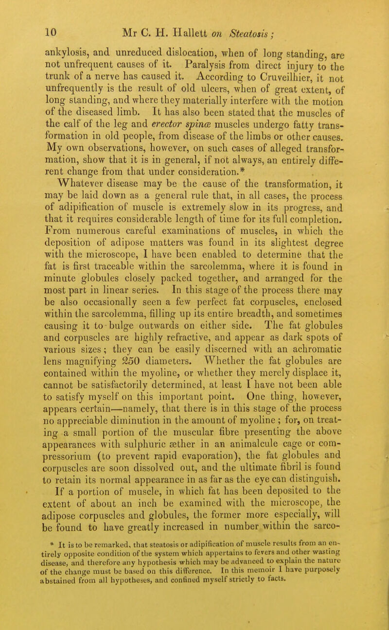 ankylosis, and unreduced dislocation, when of long standing, are not unfrequent causes of it. Paralysis from direct injury to the trunk of a nerve has caused it. According to Cruveilhier, it not unfrequently is the result of old ulcers, when of great extent, of long standing, and where they materially interfere with the motion of the diseased limb. It has also been stated that the muscles of the calf of the leg and erector spince muscles undergo fatty trans- formation in old people, from disease of the limbs or other causes. My own observations, however, on such cases of alleged transfor- mation, show that it is in general, if not always, an entirely diffe- rent change from that under consideration.* Whatever disease may be the cause of the transformation, it may be laid down as a general rule that, in all cases, the process of adipification of muscle is extremely slow in its progress, and that it requires considerable length of time for its full completion. From numerous careful examinations of muscles, in which the deposition of adipose matters was found in its slightest degree with the microscope, I have been enabled to determine that the fat is first traceable within the sarcolemma, where it is found in minute globules closely packed together, and arranged for the most part in linear series. In this stage of the process there may be also occasionally seen a few perfect fat corpuscles, enclosed within the sarcolemma, filling up its entire breadth, and sometimes causing it to bulge outwards on either side. The fat globules and corpuscles are highly refractive, and appear as dark spots of various sizes; they can be easily discerned with an achromatic lens magnifying 250 diameters. Whether the fat globules are contained within the myoline, or whether they merely displace it, cannot be satisfactorily determined, at least I have not been able to satisfy myself on this important point. One thing, however, appears certain—namely, that there is in this stage of the process no appreciable diminution in the amount of myoline ; for, on treat- ing a small portion of the muscular fibre presenting the above appearances with sulphuric aether in an animalcule cage or com- pressoriura (to prevent rapid evaporation), the fat globules and corpuscles are soon dissolved out, and the ultimate fibril is found to retain its normal appearance in as far as the eye can distinguish. If a portion of muscle, in which fat has been deposited to the extent of about an inch be examined with the microscope, the adipose corpuscles and globules, the former more especially, will be found to have greatly increased in number within the sarco- * It is to be remarked, that steatosis or adipification of muscle results from an en- tirely opposite condition of the system which appertains to fevers and otiier wasting disease, and therefore any hypothesis which may be advanced to explain the nature of the change must be based on this dilFerence. In this memoir 1 have purposely abstained from all hypotheses, and confined myself strictly to facts.