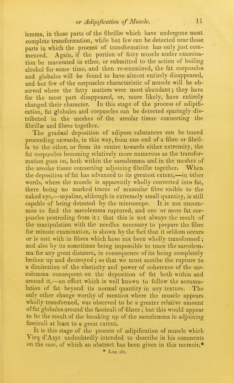 lemma, in those parts of the fibrillse which have undergone most complete transformation, while but few can be detected near those parts in which the process of transformation has only just com- menced. Again, if the portion of fatty muscle under examina- tion be macerated in ether, or submitted to the action of boiling alcohol for some time, and then re-examined, the fat corpuscles and globules will be found to have almost entirely disappeared, and but few of the corpuscles characteristic of muscle will be ob- served where the fatty matters were most abundant; they have for the most part disappeared, or, more likely, have entirely changed their character. In this stage of the process of adipifi- cation, fat globules and corpuscles can be detected sparingly dis- tributed in the meshes of the areolar tissue connecting the fibrillse and fibres together. The gradaal deposition of adipose substances can be traced proceeding onwards, in this way, from one end of a fibre or fibril- la to the other, or from its centre towards either extremity, the fat corpuscles becoming relatively more numerous as the transfor- mation goes on, both within the sarcolemma and in the meshes of the areolar tissue connecting adjoining fibrillse together. When the deposition of fat has advanced to its greatest extent,—in other words, where the muscle is apparently wholly converted into fat, there beinff no marked traces of muscular fibre visible to the naked eye,—myoline, although in extremely small quantity, is still capable of being detected by the microscope. It is not uncom- mon to find the sarcolemma ruptured, and one or more fat cor- puscles protruding from it; that this is not always the result of the manipulation with the needles necessary to prepare the fibre for minute examination, is shown by the fact that it seldom occurs or is met with in fibres which have not been wholly transformed; and also by its sometimes being impossible to trace the sarcolem- ma for any great distance, in consequence of its being completely broken up and destroyed ; so that we must ascribe the rupture to a diminution of the elasticity and power of coherence of the sar- colemma consequent on the deposition of fat both within and around it,—an effect which is well known to follow the accumu- lation of fat beyond its normal quantity in any texture. The only other change worthy of mention where the muscle appears ■wholly transformed, was observed to be a greater relative amount of fat globules around the fasciculi of fibres ; but this would appear to be the result of the breaking up of the sarcolemma in adjoining fasciculi at least to a great extent. It is this stage of the process of adipification of muscle which Vicq d'Azyr undoubtedly intended to describe in his comments on the case, of which an abstract has been given in this memoir.* • Loc. cit.