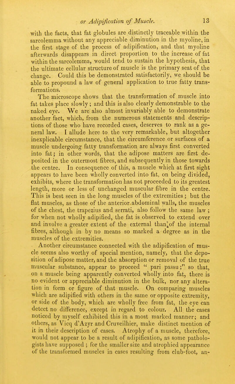 with the facts, that fat globules are distinctly traceable within the sarcolemma without any appreciable diminution in the rayoline, in the first stage of the process of adipification, and that myoline afterwards disappears in direct proportion to the increase of fat within the sarcolemma, would tend to sustain the hypothesis, that the ultimate cellular structure of muscle is the primary seat of the change. Could this be demonstrated satisfactorily, we should be able to propound a law of general application to true fatty trans- formations. The microscope shows that the transformation of muscle into fat takes place slowly; and this is also clearly demonstrable to the naked eye. We are also almost invariably able to demonstrate another fact, which, from the numerous statements and descrip- tions of those who have recorded cases, deserves to rank as a ge- neral law. I allude here to the very remarkable, but altogether inexplicable circumstance, that the circumference or surfaces of a muscle undergoing fatty transformation are always first converted into fat; in other words, that the adipose matters are first de- posited in the outermost fibres, and subsequently in those towards the centre. In consequence of this, a muscle which at first sight appears to have been wholly converted into fat, on being divided, exhibits, where the transformation has not proceeded to its greatest length, more or less of unchanged muscular fibre in the centre. This is best seen in the long muscles of the extremities; but the flat muscles, as those of the anterior.abdominal walls, the muscles of the chest, the trapezius and serrati, also follow the same law ; for when not wholly adipified, the fat is observed to extend over and involve a greater extent of the external than^of the internal fibres, although in by no means so marked a degree as in the muscles of the extremities. Another circumstance connected with the adipification of mus- cle seems also worthy of special mention, namely, that the depo- sition of adipose matter, and the absorption or removal of the true muscular substance, appear to proceed  pari passu; so that, on a muscle being apparently converted wholly into fat, there is no evident or appreciable diminution in the bulk, nor any altera- tion in form or figure of that muscle. On comparing muscles which are adipified with others in the same or opposite extremity, or side of the body, which are wholly free from fat, the eye can detect no difference, except in regard to colour. All the cases noticed by myself exhibited this in a most marked manner; and others, as Vicq d''Azyr and Cruveilhier, make distinct mention of it in their description of cases. Atrophy of a muscle, therefore, would not appear to be a result of adipification, as some patholo- gists have supposed ; for the smaller size and atrophied appearance of the transformed muscles in cases resulting from club-foot, an-