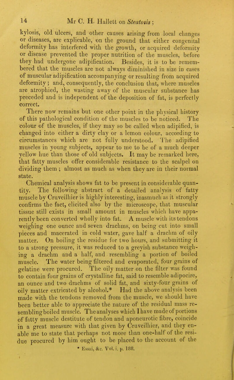 kylosis, old ulcers, and other causes arising from local changes or diseases, are explicable, on the ground that either congenital deformity has interfered with the growth, or acquired deformity or disease prevented the proper nutrition of the muscles, before they had undergone adipification. Besides, it is to be remem- bered that the muscles are not always diminished in size in cases of muscular adipification accompanying or resulting from acquired deformity ; and, consequently, the conclusion that, where muscles are atrophied, the wasting away of the muscular substance has preceded and is independent of the deposition of fat, is perfectly correct. There now remains but one other point in the physical history of this pathological condition of the muscles to be noticed. The colour of the muscles, if they may so be called when adipified, is changed into either a dirty clay or a lemon colour, according to circumstances which are not fully understood. 'I'he adipified muscles in young subjects, appear to me to be of a much deeper yellow hue than those of old subjects. It may be remarked here, that fatty muscles offer considerable resistance to the scalpel on dividing them ; almost as much as when they are in their normal state. Chemical analysis shows fat to be present in considerable quan- tity. The following abstract of a detailed analysis of fatty muscle by Cruveilhier is highly interesting, inasmuch as it strongly confirms the fact, elicited also by the microscope, that muscular tissue still exists in small amount in muscles which have appa- rently been converted wholly into fat. A muscle with its tendons weighing one ounce and seven drachms, on being cut into small pieces and macerated in cold water, gave half a drachm of oily matter. On boiling the residue for two hours, and submitting it to a strong pressure, it was reduced to a greyish substance weigh- ing a drachm and a half, and resembling a portion of boiled muscle. The water being filtered and evaporated, four grains of gelatine were procured. The oily matter on the filter was found to contain four grains of crystalline fat, said to resemble adipocire, an ounce and two drachms of solid fat, and sixty-four grains of oily matter extricated by alcohol.* Had the above analysis been made with the tendons removed from the muscle, we should have been better able to appreciate the nature of the residual mass re- semblingboiled muscle. The analyses which I have made of portions of fixtty muscle destitute of tendon and aponeurotic fibre, coincide in a great measure with that given by Cruveilhier, and they en- able me to state that perhaps not more than one-half of the resi- due procured by him ought to be placed to the account of the • Essai, &c. Vol. i. p. 188.