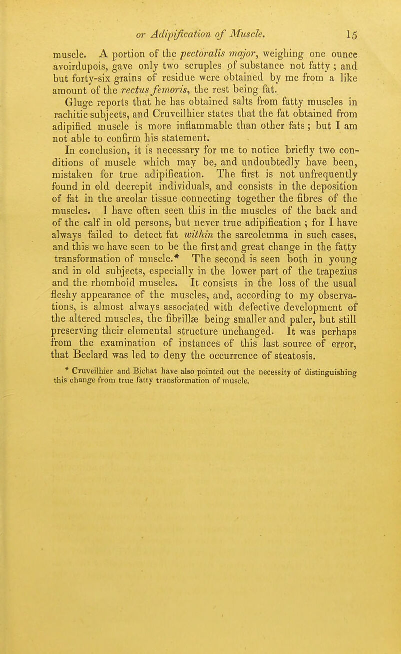 muscle. A portion of the pectoralis major, weighing one ounce avoirdupois, gave only two scruples of substance not fatty; and but forty-six grains of residue were obtained by me from a like amount of the rectus femoris, the rest being fat. Gluge reports that he has obtained salts from fatty muscles in rachitic subjects, and Cruveilhier states that the fat obtained from adipified muscle is more inflammable than other fats; but I am not able to confirm his statement. In conclusion, it is necessary for me to notice briefly two con- ditions of muscle which may be, and undoubtedly have been, mistaken for true adipification. The first is not unfrequently found in old decrepit individuals, and consists in the deposition of fat in the areolar tissue connecting together the fibres of the muscles. T have often seen this in the muscles of the back and of the calf in old persons, but never true adipification ; for I have always failed to detect fat within the sarcolemma in such cases, and this we have seen to be the first and great change in the fatty transformation of muscle.* The second is seen both in young and in old subjects, especially in the lower part of the trapezius and the rhomboid muscles. It consists in the loss of the usual fleshy appearance of the muscles, and, according to my observa- tions, is almost always associated with defective development of the altered muscles, the fibrillae being smaller and paler, but still preserving their elemental structure unchanged. It was perhaps from the examination of instances of this last source of error, that Beclard was led to deny the occurrence of steatosis. * Cruveilhier and Bichat have also pointed out the necessity of distinguishing this change from true fatty transformation of muscle.