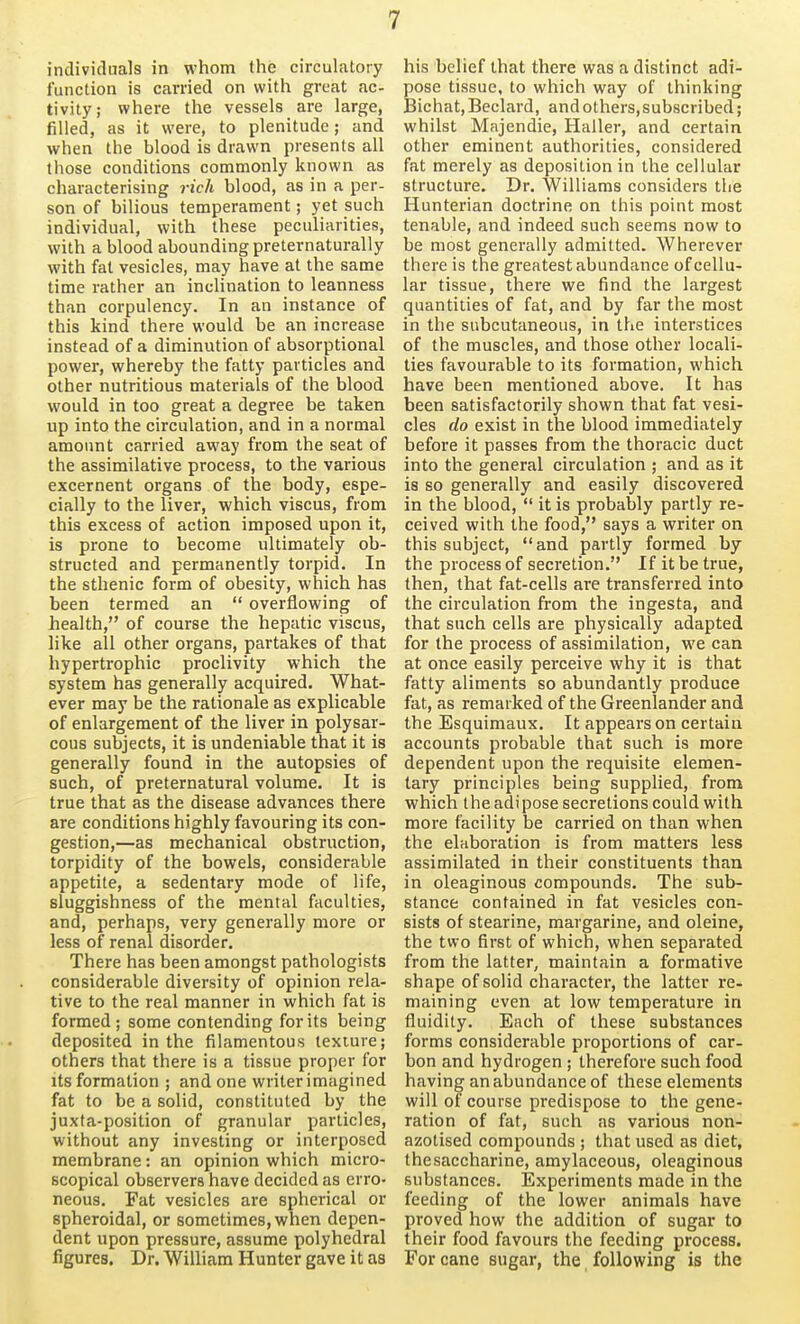 individuals in whom the circulatory function is carried on with great ac- tivity; where the vessels are large, filled, as it were, to plenitude; and when the blood is drawn presents all those conditions commonly known as characterising rich blood, as in a per- son of bilious temperament; yet such individual, with these peculiarities, with a blood abounding preternaturally with fat vesicles, may have at the same time rather an inclination to leanness than corpulency. In an instance of this kind there would be an increase instead of a diminution of absorptional power, whereby the fatty particles and other nutritious materials of the blood would in too great a degree be taken up into the circulation, and in a normal amount carried away from the seat of the assimilative process, to the various excernent organs of the body, espe- cially to the liver, which viscus, from this excess of action imposed upon it, is prone to become ultimately ob- structed and permanently torpid. In the sthenic form of obesity, which has been termed an  overflowing of health, of course the hepatic viscus, like all other organs, partakes of that hypertrophic proclivity which the system has generally acquired. What- ever may be the rationale as explicable of enlargement of the liver in polysar- cous subjects, it is undeniable that it is generally found in the autopsies of such, of preternatural volume. It is true that as the disease advances there are conditions highly favouring its con- gestion,—as mechanical obstruction, torpidity of the bowels, considerable appetite, a sedentary mode of life, sluggishness of the mental faculties, and, perhaps, very generally more or less of renal disorder. There has been amongst pathologists considerable diversity of opinion rela- tive to the real manner in which fat is formed ; some contending for its being deposited in the filamentous texture; others that there is a tissue proper for its formation ; and one writer imagined fat to be a solid, constituted by the juxta-position of granular particles, without any investing or interposed membrane: an opinion which micro- scopical observers have decided as erro- neous. Fat vesicles are spherical or spheroidal, or sometimes, when depen- dent upon pressure, assume polyhedral figures. Dr. William Hunter gave it as his belief that there was a distinct adi- pose tissue, to which way of thinking Bichat, Beclard, and others,subscribed; whilst Majendie, Haller, and certain other eminent authorities, considered fat merely as deposition in the cellular structure. Dr. Williams considers the Hunterian doctrine on this point most tenable, and indeed such seems now to be most generally admitted. Wherever there is the greatest abundance of cellu- lar tissue, there we find the largest quantities of fat, and by far the most in the subcutaneous, in the interstices of the muscles, and those other locali- ties favourable to its formation, which have been mentioned above. It has been satisfactorily shown that fat vesi- cles do exist in the blood immediately before it passes from the thoracic duct into the general circulation ; and as it is so generally and easily discovered in the blood,  it is probably partly re- ceived with the food, says a writer on this subject, and partly formed by the process of secretion. If it be true, then, that fat-cells are transferred into the circulation from the ingesta, and that such cells are physically adapted for the process of assimilation, we can at once easily perceive why it is that fatty aliments so abundantly produce fat, as remarked of the Greenlander and the Esquimaux. It appears on certain accounts probable that such is more dependent upon the requisite elemen- tary principles being supplied, from which the adipose secretions could with more facility be carried on than when the elaboration is from matters less assimilated in their constituents than in oleaginous compounds. The sub- stance contained in fat vesicles con- sists of stearine, margarine, and oleine, the two first of which, when separated from the latter, maintain a formative shape of solid character, the latter re- maining even at low temperature in fluidity. Each of these substances forms considerable proportions of car- bon and hydrogen ; therefore such food having an abundance of these elements will of course predispose to the gene- ration of fat, such as various non- azotised compounds ; that used as diet, thesaccharine, amylaceous, oleaginous substances. Experiments made in the feeding of the lower animals have proved how the addition of sugar to their food favours the feeding process. For cane sugar, the following is the