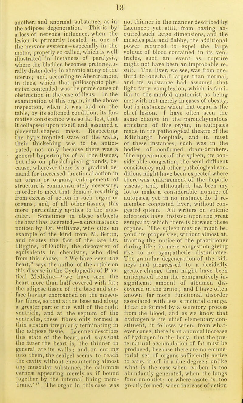 another, and anormal substance, as in the adipose degeneration. This is by a loss of nervous influence, when the lesion is primarily located in one of the nervous systems-especially in the motor, properly so called, which is well illustrated in instances of paralysis, where the bladder becomes preternatu- rally distended ; in chronic atony of the uterus; and, according to Abercn.mbie, in ileus, which that philosophic phy- sician contended was tiie prime cause of obstruction in the case of ileus. In the examination of this organ, in the above inspection, when it was laid on the table, by its softened condition, its for- mative consistence was so far lost, that it collapsed upon itself, and assumed a placentalshaped mass. Respecting the hypertrophied state of the walls, their thickening was to be antici- pated, not only because there was a general hypertrophy of all the tissues, but also on physiological grounds, be- cause, wherever there is a gradual de- mand for increased functional action in an organ or organs, enlargement of structure is commensurately necessary, in order to meet that demand resulting from excess of action in such organ or organs ; and, of all other tissues, this more particularly applies to the mus- cular. Sometimes in obese subjects theheart has lacerated,—a circumstance noticed by Dr. Williams, who cites an example of the kind from M. Berlin, and relates the fact of the late Dr. Higgins, of Dublin, the discoverer of equivalents in chemistry, who died from this cause.  We have seen the heart, says the author of the article on this disease in the Cyclopeedia of Prac- tical Medicine—we have seen the heart more than half covered with fat; the adipose tissue of the base and sur- face having encroached on the muscu- lar fibres, so that at the base and along a greater part of the wall of the right ventricle, and at the septum of the ventricles, these fibres only formed a thin stratum irregularly terminating in the adipose tissue. Laennec describes this state of the heart, and says that the fatter the heart is, the thinner in general are its walls; and, on culling into them, the scalpel seems to reach the cavity without encountering almost any muscular substance, the caiumntB carncfE appearing merely as if bound logethrr by the niternal lining mem- brane.'  The organ in this case was not thinner in the manner described by Laennec; yet still, from having ac- quired such large dimensions, and the muscles pale and flabby, the additional power required to expel the large volume of blood contained in its ven- tricles, such an event as rupture might not have been an improbable re- sult. The liver, we see, was from one- third to one-half larger than normal, and its substance had assumed that light fatty complexion, which is fami- liar to the morbid anatomist, as being met with not merely in cases of obesity, but in instances when that organ is the chief lesion. I have often seen the same change in the parenchymatous structure of this organ, in autopsies made in the pathological theatre of the Edinburgh hospitals, and in most of these instances, such was in the bodies of confirmed dram-drinkers. The appearance of the spleen, its con- siderable congestion, the semi-diffiuent consistency and other pathological con- ditions might have been expected where there was enlargement of the hepatic viscus; andj although it has been ray lot to make a considerable number of autopsies, yet in no instance do I re- member congested liver, without con- gested spleen. All writers on splenic affections have insisted upon the great sympathy which there is between these organs. The spleen may be much be- yond its proper size, without almost at- tracting the notice of the practitioner during life ; its mere congestion giving rise to no sympathetic disturbance. The granular degeneration of the kid- neys had progressed to a decidedly greater change than might have been anticipated from the comparatively in- significant amount of albumen dis- covered in the urine ; and I have often known far more functional disorder associated with less sirncluial change. If fat be formed by a secretory process from the blood, and as we know that hydrogen is its chief elementary con- stituent, it follows when, from what- ever cause, there is an anormal increase of hydrogen in the body, that the pre- ternatural accumulation of fat must be produced, because there are no emunc- lorial set of organs siitliciently active to carry it ofl! in a due degree : unlike what is the case when carbon is too abundantly generated, when the lungs form iin outlet; or where azote is too greatly formed, when increase of action