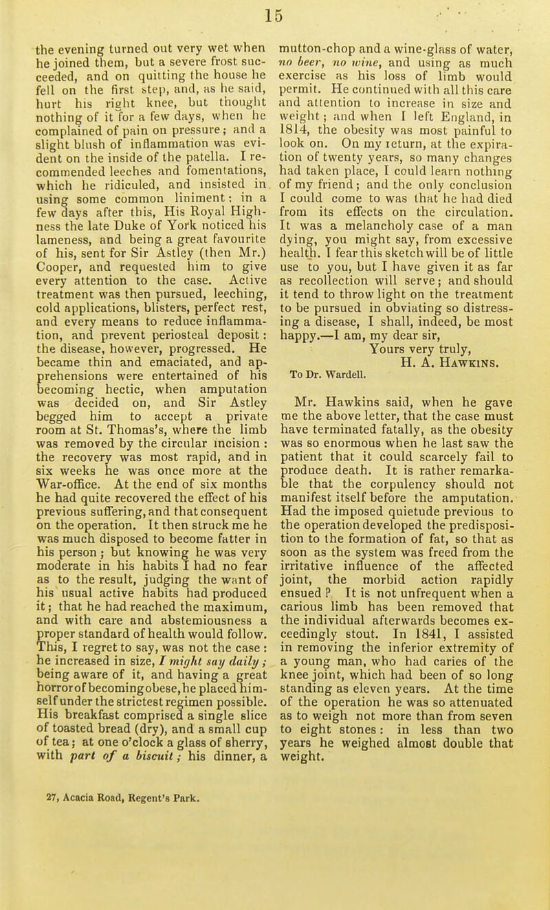 the evening turned out very wet when he joined them, but a severe frost suc- ceeded, and on quitting the house he fell on the first btep, and, as lie said, hurt his right knee, but thought nothing of itTor a few days, when he complained of pain on pressure; and a slight blush of inflammation was evi- dent on the inside of the patella. I re- commended leeches and fomentations, which he ridiculed, and insisted in using some common liniment; in a few days after this, His Royal High- ness the late Duke of York noticed his lameness, and being a great favourite of his, sent for Sir Astley (then Mr.) Cooper, and requested him to give every attention to the case. Active treatment was then pursued, leeching, cold applications, blisters, perfect rest, and every means to reduce inflamma- tion, and prevent periosteal deposit: the disease, however, progressed. He became thin and emaciated, and ap- prehensions were entertained of his becoming hectic, when amputation was decided on, and Sir Astley begged him to accept a private room at St. Thomas's, where the limb was removed by the circular incision : the recovery was most rapid, and in six weeks he was once more at the War-office. At the end of six months he had quite recovered the effect of his previous suffering, and that consequent on the operation. It then struck me he was much disposed to become fatter in his person ; but knowing he was very moderate in his habits I had no fear as to the result, judging the want of his usual active habits had produced it; that he had reached the maximum, and with care and abstemiousness a proper standard of health would follow. This, I regret to say, was not the case ; he increased in size, / might say daily ; being aware of it, and having a great horrorof becomingobese,he placed him- self under the strictest regimen possible. His breakfast comprised a single slice of toasted bread (dry), and a small cup of tea; at one o'clock a glass of sherry, with part of a biscuit; his dinner, a mutton-chop and a wine-glass of water, no beer, no wine, and using as much exercise as his loss of limb would permit. He continued with all this care and atlenlion to increase in size and weight; and when I left England, in 1814, the obesity was most painful to look on. On my return, at the expira- tion of twenty years, so many changes had taken place, 1 could learn nothing of my friend; and the only conclusion I could come to was that he had died from its effects on the circulation. It was a melancholy case of a man dying, you might say, from excessive health. I fear this sketch will be of little use to you, but I have given it as far as recollection will serve; and should it tend to throw light on the treatment to be pursued in obviating so distress- ing a disease, I shall, indeed, be most happy.—I am, my dear sir. Yours very truly, H. A. Hawkins. To Dr. Warden. Mr. Hawkins said, when he gave me the above letter, that the case must have terminated fatally, as the obesity was so enormous when he last saw the patient that it could scarcely fail to produce death. It is rather remarka- ble that the corpulency should not manifest itself before the amputation. Had the imposed quietude previous to the operation developed the predisposi- tion to the formation of fat, so that as soon as the system was freed from the irritative influence of the affected joint, the morbid action rapidly ensued ? It is not unfrequent when a carious limb has been removed that the individual afterwards becomes ex- ceedingly stout. In 1841, I assisted in removing the inferior extremity of a young man, who had caries of the knee joint, which had been of so long standing as eleven years. At the time of the operation he was so attenuated as to weigh not more than from seven to eight stones: in less than two years he weighed almost double that weight. 27, Acacia Road, Regent's Park.