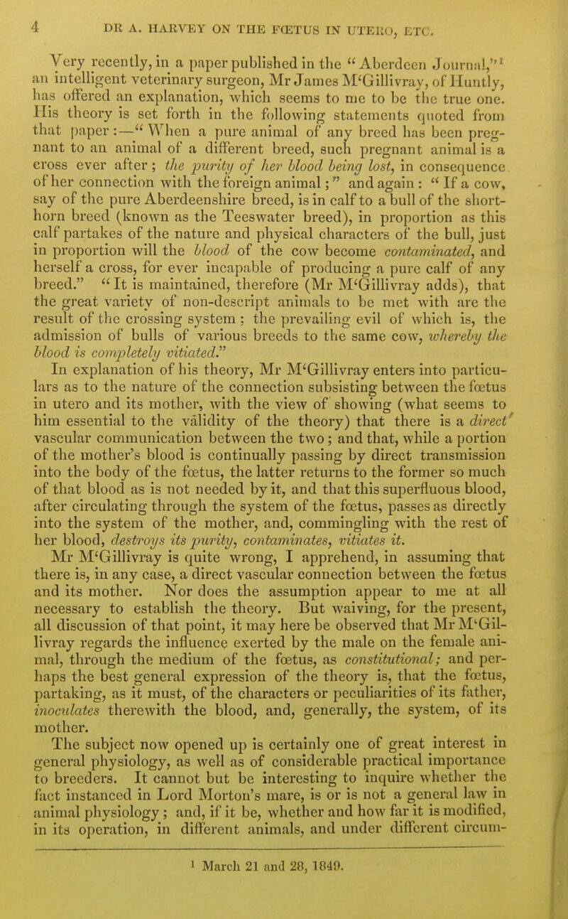 Very recently, in a paper published in the Aberdeen Journal,^ an intellio-cnt veterinary surgeon, Mr James M'Gillivray, of Huntly, has offered an explanation, which seems to me to be the true one. His theory is set forth in the following statements quoted from that paper:— When a pure animal of any breed has been preg- nant to an animal of a different breed, such pregnant animal is a cross ever after; the j^uriti/ of her blood being lost, in consequence of her connection with the foreign animal; and again :  If a cow, say of the pure Aberdeenshire breed, is in calf to a bull of the short- horn breed (known as the Tees water breed), in proportion as this calf partakes of the nature and physical characters of the bull, just in proportion will the blood of the cow become contaminated, and herself a cross, for ever incapable of producing a pure calf of any breed.  It is maintained, therefore (Mr M'Gillivray adds), that the great variety of non-descript animals to be met with are the result of the crossing S3'^stem ; the prevailing evil of which is, the admission of bulls of various breeds to the same cow, whereby the blood is completely vitiated In explanation of his theory, Mr M'Gillivray enters into particu- lars as to the nature of the connection subsisting between the foetus in utero and its mother, with the view of showing (what seems to him essential to the validity of the theory) that there is a direct* vascular communication between the two; and that, while a portion of the mother's blood is continually passing by direct transmission into the body of the foetus, the latter returns to the former so much of that blood as is not needed by it, and that this superfluous blood, after circulating through the system of the foetus, passes as directly into the system of the mother, and, commingling with the rest of her blood, destroys its purity, contaminates, vitiates it. Mr M'Gillivray is quite wrong, I apprehend, in assuming that there is, in any case, a direct vascular connection between the foetus and its mother. Nor does the assumption appear to me at all necessary to establish the theory. But waiving, for the present, all discussion of that point, it may here be observed that Mr M'Gil- livray regards the influence exerted by the male on the female ani- mal, through the medium of the foetus, as constitutional; and per- haps the best general expression of the theory is, that the foetus, partaking, as it must, of the characters or peculiarities of its father, inocidates therewith the blood, and, genei'ally, the system, of its mothei'. The subject now opened up is certainly one of great interest in general physiology, as well as of considerable practical importance to breeders. It cannot but be interesting to inquire whether the fact instanced in Lord Morton's mare, is or is not a general law in animal physiology ; and, if it be, whether and how fjir it is modified, in its operation, in different animals, and under different cii'cum- J March 21 and 28, 1849.