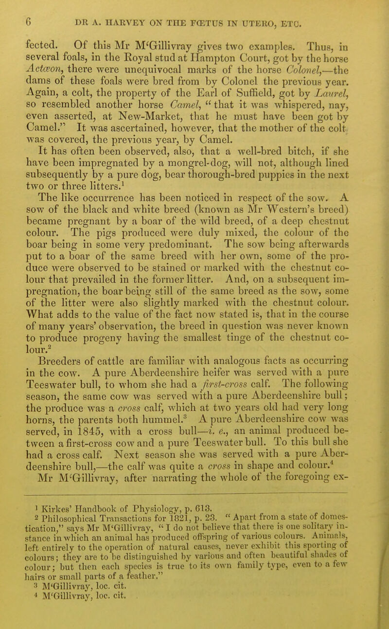 fectcd. Of this Mr M'Gillivray gives two examples. Thus, in several foals, in the Royal stud at Ilampton Court, got by the horse Actceon, there were unequivocal marks of the horse Colonel,—the dams of these foals were bred from by Colonel the previous year. Again, a colt, the property of the Earl of Suffield, got by Laurel, so resembled another horse Camel,  that it was whispered, nay, even asserted, at New-Market, that he must have been got by Camel. It was ascertained, however, that the mother of the colt was covered, the previous year, by Camel. It has often been observed, also, that a well-bred bitch, if she have been impregnated by a mongrel-dog, will not, although lined subsequently by a pure dog, bear thorough-bred puppies in the next two or three litters.^ The like occurrence has been noticed in respect of the sow. A sow of the black and white breed (known as Mr Western's breed) became pregnant by a boar of the Avild breed, of a deep chestnut colour. The pigs produced were duly mixed, the colour of the boar being in some very predominant. The sow being afterwards put to a boar of the same breed with her own, some of the pro- duce were observed to be stained or marked with the chestnut co- lour that prevailed in the former litter. And, on a subsequent im- pregnation, the boar being still of the same breed as the sow, some of the litter were also slightly marked with the chestnut colour. What adds to the value of the fact now stated is, that in the course of many years' observation, the breed in question was never known to produce progeny having the smallest tinge of the chestnut co- lour.^ Breeders of cattle are familiar with analogous facts as occurring in the cow. A pure Aberdeenshire heifer was served with a pure Teeswater bull, to whom she had a first-cross calf The following- season, the same cow was served with a pure Aberdeenshire bull; the pi'oduce was a cross calf, which at two years old had very long horns, the parents both hummel.^ A pure Aberdeenshire cow was served, in 1845, with a cross bull—i. e., an animal produced be- tween a first-cross cow and a pure Teeswater bull. To this bull she had a cross calf. Next season she was served with a pure Aber- deenshire bull,—the calf was quite a cross in shape and colour.* Mr M'Gillivray, after narrating the whole of the foregoing ex- ' Kirkes' Handbook of Physiology, p. 613. 2 Philosophical Transactions for 1821, p. 23.  Apart from a state of domes- tication, says Mr M'Gillivray,  I do not believe that there is one solitary in- stance in which an animal has produced offspring of various colours. Animals, left entirely to the operation of natural causes, never exhibit this sporting of colours; they are to be distinguished by various and often beautiful shades of colour; but then each species is true'to its own family type, even to a few hairs or small parts of a feather. 3 M'Gillivray, loc. cit. ■1 M'Gillivray, loc. cit.