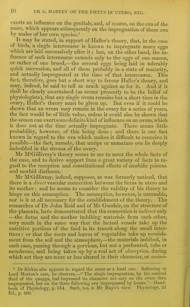 exerts an influence on the genitals, and, of course, on the ova of the mare, which appears subsequently on the impregnation of these ova by males of her own species.^ It may be stated, in support of Haller's theory, that, in the case of birds, a single intercourse is known to impregnate many eggs which are laid successively after it; but, on the other hand, the in- fluence of such intercourse extends only to the eggs of one season, or rather of one brood,—the several eggs being laid in tolerably quick succession, and all of them probably in a state of maturity, and actually impregnated at the time of that intercourse. This fact, therefore, goes but a short way to fjivour Haller's theory, and may, indeed, be said to tell as much against as for it. And if it shall be clearly ascertained (as seems presently to be the belief of physiologists), that any single ovum remains but a short time in the ovary, Haller's theory must be given up. But even if it could be shown that an ovum may remain in the ovary for a series of years, the fact would be of little value, unless it could also be shown that the semen can exert some definite kind of influence on an ovum, which it does not at the time actually impregnate. There seems little probability, however, of this being done; and there is one fact known in regard to the ova which makes it difficult to conceive it possible—the fact, namely, that unripe or unmature ova lie deeply imbedded in the stroma of the ovary. Mr M'Gillivray's theory seems to me to meet the whole facts of the case, and to derive support from a great variety of facts in re- gard to the reception and constitutional effects of morbific poisons and morbid diatheses. Mr M'Gillivray, indeed, supposes, as was formerly noticed, that there is a direct vascular connection between the foetus in utero and its mother; and he seems to consider the validity of his theory to hinge on this assumption. The assumption, however, is untenable, nor is it at all necessary for the establishment of the theory. The researches of Dr John Reid and of Mr Goodsir, on the structure of the placenta, have demonstrated that the connection is indirect only —the foetus and the mother imbibing materials from each other, very much in the same way that the lacteal vessels take up the nutritive portions of the food in its transit along the small intes- tines ; or that the roots and leaves of vegetables take up nourish- ment from the soil and the atmosphere,—the materials imbibed, in each case, passing through a pervious, but not a perforated, tube or membrane, and being taken up by a real act of absorption, during which act they are more or less altered in their character, or assinii- 1 Dr Kirkes also ajjpears to regard the cause as a local one. Referring to Lord Morton's case, he ohserves,— The single impregnation, by the seminal fluid of the quagga, had impressed its character not only on the ovum tiien impregnated, but on the three following ova impregnated by horses.—Hand- book of Physiology, p. 014. Such, too, is Mr Mayo's view. Pliysiology, 2d Ed., p. 490.