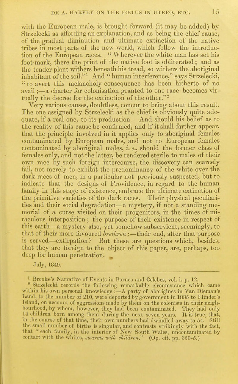 with the European male, is brought forward (it may be added) by Strzelecki as affording an explanation, and as being the chief cause, of the gradual diminution and ultimate extinction of the native tiibes in most parts of the new world, which follow the introduc- tion of the European races.  Wherever the white man has set his foot-mark, there the print of the native foot is obliterated; and as the tender plant withers beneath his tread, so withers the aboriginal inhabitant of the soil. ^ And  human interference, says Strzelecki,  to avert this melancholy consequence has been hitherto of no avail;—a charter for colonisation granted to one race becomes vir- tually the decree for the extinction of the other. ^ Very various causes, doubtless, concur to bring about this result. The one assigned by Strzelecki as the chief is obviously quite ade- quate, if a real one, to its production. And should his belief as to the reality of this cause be confirmed, and if it shall farther appear, that the principle involved in it applies only to aboriginal females contaminated by European males, and not to European females contaminated by aboriginal males, i. e., should the former class of females only, and not the latter, be rendered sterile to males of their own race by such foreign intercourse, the discovery can scarcely fail, not merely to exhibit the predominancy of the white over the dark races of men, in a particular not previously suspected, but to indicate that the designs of Providence, in regard to the human family in this stage of existence, embrace the ultimate extinction of the primitive varieties of the dark races. Their physical peculiari- ties and their social degradation—a mystery, if not a standing me- morial of a curse visited on their progenitors, in the times of mi- raculous interposition ; the purpose of their existence in respect of this earth—a mystery also, yet somehow subservient, seemingly, to that of their more favoured brethren;—their end, after that purpose is served—extirpation ? But these are questions which, besides, that they are foreign to the object of this paper, are, perhaps, too deep for human penetration. ^ July, 1849. 1 Brooke's Narrative of Events in Borneo and Celebes, vol. i. p. 12. 2 Strzelecki records the following remarkable circumstance which came within his own personal knowledge :—A party of aborigines in Van Diemau's Land, to the number of 210, were deported by government in 1836 to Flinder's Island, on account of aggressions made by them on the colonists in their neigh- bourhood, by whom, liowever, they had been contaminated. They had only 14 children born among them during the next seven years. It is true, that, in tlie course of that time, their own numbers had dwindled away to 54. Still the small nunil)cr of births is singular, and contrasts strikingly with the fact, that  eacli family, in the interior of New South Wales, uncontaminated by contact with the whites, swarms with children. (Op. cit. pp. 360-6.)