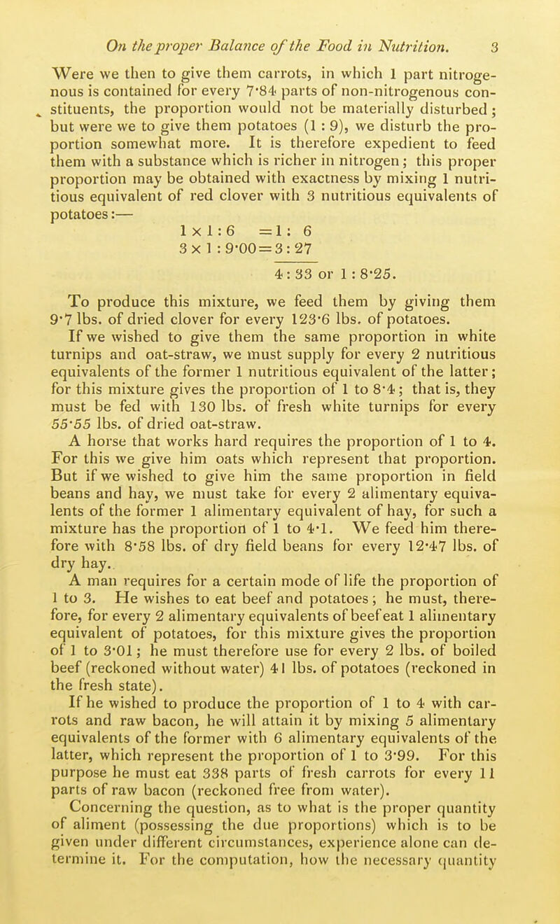 Were we then to give them carrots, in which 1 part nitroge- nous is contained for every T'S^ parts of non-nitrogenous con- stituents, the proportion would not be materially disturbed; but were we to give them potatoes (1 : 9), we disturb the pro- portion somewhat more. It is therefore expedient to feed them with a substance which is richer in nitrogen; this proper proportion may be obtained with exactness by mixing 1 nutri- tious equivalent of red clover with 3 nutritious equivalents of potatoes:— 1x1:6 =1:6 3x1:9-00 = 3:27 4: 33 or 1 : 8-25. To produce this mixture, we feed them by giving them 9'7 lbs. of dried clover for every 123*6 lbs. of potatoes. If we wished to give them the same proportion in white turnips and oat-straw, we must supply for every 2 nutritious equivalents of the former 1 nutritious equivalent of the latter; for this mixture gives the proportion of 1 to S'-l;; that is, they must be fed with 130 lbs. of fresh white turnips for every 55'55 lbs. of dried oat-straw. A horse that works hard requires the proportion of 1 to -t. For this we give him oats which represent that proportion. But if we wished to give him the same proportion in field beans and hay, we must take for every 2 alimentary equiva- lents of the former 1 alimentary equivalent of hay, for such a mixture has the proportion of 1 to 4*1. We feed him there- fore with 858 lbs. of dry field beans for every 12'47 lbs. of dry hay. A man requires for a certain mode of life the proportion of 1 to 3. He wishes to eat beef and potatoes ; he must, there- fore, for every 2 alimentary equivalents of beef eat 1 alimentary equivalent of potatoes, for this mixture gives the proportion of 1 to 3*01; he must therefore use for every 2 lbs. of boiled beef (reckoned without water) 41 lbs. of potatoes (reckoned in the fresh state). If he wished to produce the proportion of 1 to 4 with car- rots and raw bacon, he will attain it by mixing 5 alimentary equivalents of the former with 6 alimentary equivalents of the latter, which represent the proportion of 1 to 3*99. For this purpose he must eat 338 parts of fresh carrots for every 11 parts of raw bacon (reckoned free from water). Concerning the question, as to what is the proper quantity of aliment (possessing the due proportions) which is to be given under different circumstances, experience alone can de- termine it. For the computation, how the necessary (juantity