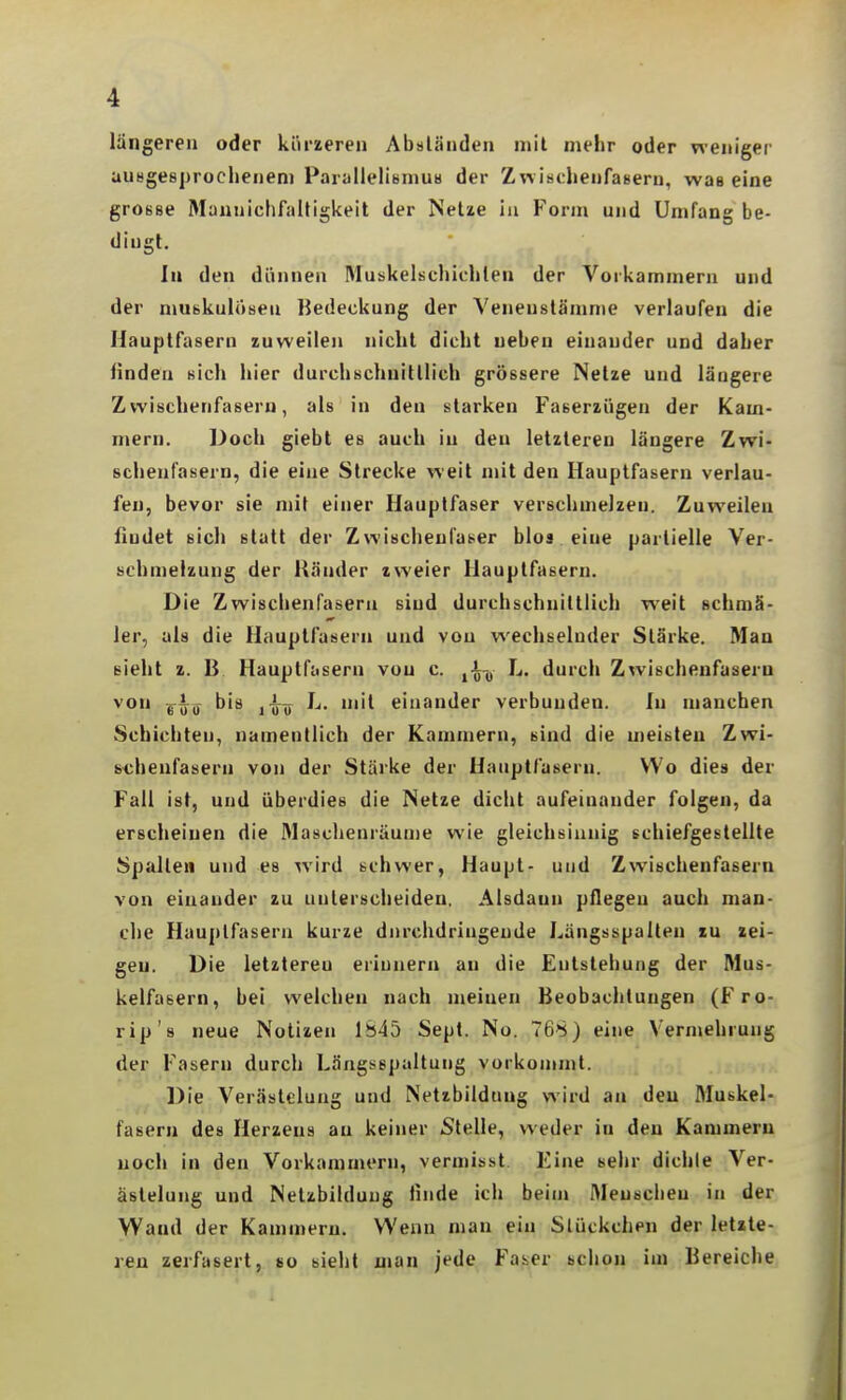 langereu oder kürzeren Absländen mit mehr oder weniger auHgesprocheneni ParallelisniUH der Zw ischenfasern, wae eine grosse Mannichfiiltigkeit der Netze in Form und Umfang be- dingt. In den dünnen Muskelschichten der Vorkammern und der muskuloseu Bedeckung der Veneustämme verlaufen die Hauptfasern zuweilen nicht dicht neben einander und daher linden sich hier durchschnittlich grössere Netze und längere Zwischenfasern, als in den starken Faserzügen der Kam- mern. Doch giebt es auch in den letzteren längere Zwi- schenfasern, die eine Strecke weit mit den Hauplfasern verlau- fen, bevor sie mit einer Hauptfaser verschmelzen. Zuweilen findet sich statt der Zwischeufaser blos eine partielle Ver- schmelzung der Ränder zweier Hauptfasern. Die Zwischenfasern sind durchschnittlich weit schmä- ler, als die Hauplfasern und von wechselnder Stärke. Man sieht z. B Hauptfttsern von c. L. durch Zwischenfaseru von bis L. mit einander verbunden. In manchen Schichten, namentlich der Kammern, sind die meisten Zwi- schenfasern von der Stärke der Hauptfasern. VVo dies der Fall ist, und überdies die Netze dicht aufeinander folgen, da erscheinen die Masclienräun)e wie gleichsinnig schiefgestellte Spalte» und es wird schwer, Haupt- und Zwischenfasern von einander zu unterscheiden. Alsdann pflegeu auch man- che Hauplfasern kurze durchdringende Längsspalten zu zei- gen. Die letzteren erinnern an die Entstehung der Mus- kelfasern, bei welchen nach meinen Beobachtungen (Fro- rip's neue Notizen 1845 Sept. Nu. 768) eine Vermehrung der Fasern durch Längsspaltung vorkoinml. Die Verästelung und Netibildnng wird an den Muskel- fasern des Herzens au keiner «Stelle, weder in den Kammern noch in den Vorkammern, vermisst. Eine sehr dichle Ver- ästelung und Nelzbilduug linde ich beim Menschen in der Wand der Kammern. Wenn man ein Slückchen der letzte- ren zerfasert, so sieht man jede Faser bclion im Bereiche