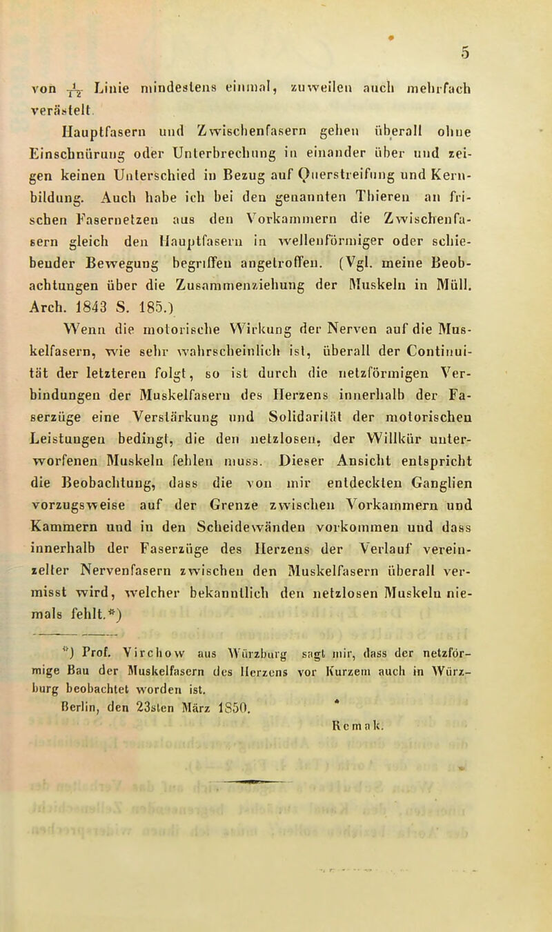 von Linie niindesleus einiiial, zmveileii auch mehrfach verästelt, Ilauptfasern und Zwischenfasern gehen überall ohne Einschnürung oder Unterbrechung in einander über und Bei- gen keinen Unterschied in Bezug auf Querslreifung und Kern- bildung. Auch habe ich bei den genannten Thieren an fri- schen Fasernelzen aus den Vorkammern die Zwischenfa- sern gleich den Hauptfasern in wellenförmiger oder schie- bender Bewegung begriffen angetroffen. (Vgl. meine Beob- achtungen über die Zusammenxiehung der ftluskeln in Müll. Arch. 1843 S. 185.) Wenn die motorische Wirkung der Nerven auf die Mus- kelfasern, wie selir wahrscheinlich ist, überall der Continui- tät der letzteren folgt, so ist durch die netzförmigen Ver- bindungen der Muskelfasern des Herzens innerhalb der Fa- serzüge eine Verstärkung und Solidarilät der motorischen Leistungen bedingt, die den netzlosen, der Willkür unter- worfenen Muskeln fehlen muss. Dieser Ansicht entspricht die Beobachtung, dass die von mir entdeckten Ganglien vorzugsweise auf der Grenze zwischen Vorkammern und Kammern und in den Scheidewänden vorkommen und dass innerhalb der Faserzüge des Herzens der Verlauf verein- zelter Nervenfasern zwischen den Muskelfasern überall ver- misst wird, welcher bekanntlich den netzlosen Muskeln nie- mals fehlt.*) Prof. Yircliovv aus AVürzburg sagt mir, dass der netzför- mige Bau der Muskelfasern des Herzens vor Kurzem auch in Würz- burg beobachtet worden ist. Berlin, den 23äten März 1S50. Rem a k.