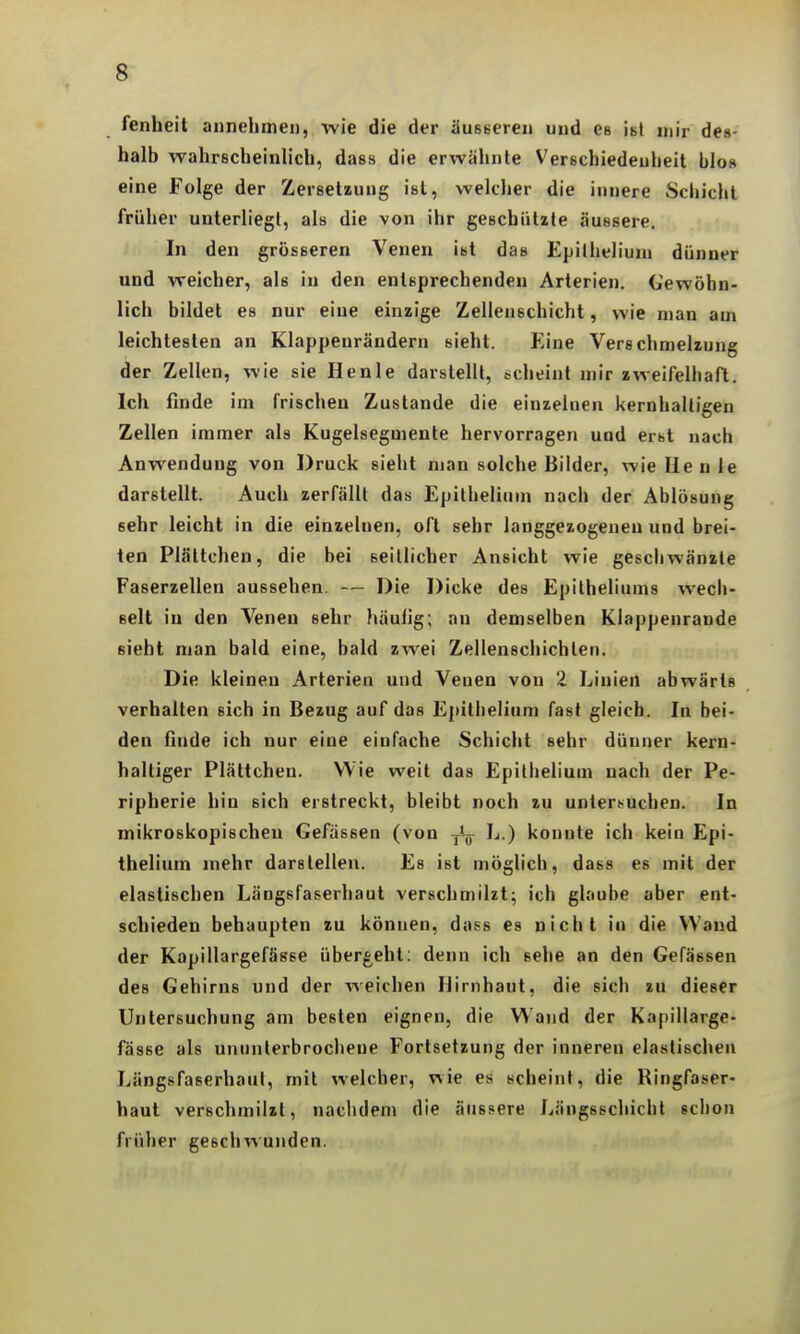 fenheit annehmen, wie die der äusseren und es isl mir des- halb wahrscheinlich, dass die erwähnte Verschiedenheit blos eine Folge der Zersetzung ist, welcher die innere Schicht früher unterliegt, als die von ihr geschützte äussere. In den grösseren Venen ist das Epitheliuni dünner und weicher, als in den entsprechenden Arterien, (iewöhn- lich bildet es nur eine einzige Zellenechicht, wie man am leichtesten an Klappenrändern sieht. Eine Verschmelzung der Zellen, wie sie Henle darstellt, echeint mir zweifelhaft. Ich finde im frischen Zustande die einzelnen kernhaltigen Zellen immer als Kugelsegmente hervorragen und erst nach Anwendung von Druck sieht man solche Bilder, wie Ue nie darstellt. Auch zerfällt das Epithelium nach der Ablösung sehr leicht in die einzelnen, oft sehr langgezogenen und brei- ten Plältchen, die bei seitlicher Ansicht wie geschwänzte Faserzellen aussehen. — Die Dicke des Epitheliums wech- selt in den Venen sehr häulig; an demselben Klappenraude sieht man bald eine, bald zwei Zellenschichten. Die kleineu Arterien und Venen von 2 Linien abwärts verhalten sich in Bezug auf das Ejtithelium fast gleich. In bei- den finde ich nur eine einfache Schicht sehr dünner kern- haltiger Plättchen. Wie weit das Epithelium nach der Pe- ripherie hin sich erstreckt, bleibt noch zu untersuchen. In mikroskopischen Gefassen (von J^.) konnte ich kein Epi- thelium mehr darstellen. Es ist möglich, dass es mit der elastischen Längsfaserhaut verschmilzt; ich glaube aber ent- schieden behaupten zu können, dass es nicht in die Wand der Kapillargefässe überg^eht: denn ich sehe an den Gefässen des Gehirns und der weichen Hirnhaut, die sich zu dieser Untersuchung am besten eignen, die Wand der Kapillarge- fässe als ununterbrochene Fortsetzung der inneren elastischen Längsfaserhaut, mit welcher, wie es scheint, die Ringfaser- haut verschmilzt, nachdem die äussere Längsschicht schon früher geschwunden.