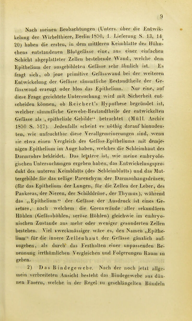 Nach ineiiieu Beobachtungen (Unters, über die Entwik- kelung der Wirbelthiere, Berlin 1850, 1. Lieferung S. 13, 14^ 20) haben die ersten, in dem mittleren Keimblatte des Hühn- chens entstandenen Bluigefässe eine, aus einer einfachen Schicht abgeplatteter Zellen bestehende Wand, welche den» Epithelium der ausgebildeten Gefässe sehr ähnlich ist. Es fragt sich, ob jene primitive Gefässwaud bei der weiteren Enlwickelung der Gefässe sämnitliche Bestandtheile der Ge- fässwand erzeugt oder blos das Epithelium, Nur eine, auf diese Frage gerichtete Untersuchung wird mit Sicherheit ent- scheiden können, ob Reichert's Hypothese begründet ist, welcher sämnitliche Gewebe-Beslandlheile der entwickelten Gefässe als epitheliale Gebilde betrachtet (Müll. Archiv 1850 S. 517). Jedenfalls scheint es nöthig darauf hinzudeu- ten, wie unfruchtbar diese Verallgemeinerungen sind, wenn sie etwa einen Vergleich des Gefäss Epitheliunis mit demje- nigen Epithelium im Auge haben, welches die Schleimhaut des Darmrohrs bekleidet. Das lej^zlere ist. wie meine embryolo- gischen Unlersuchnngen ergeben haben, das Entwickelungspro- dukt des unteren Keimblatts (des Schleimblatts) und das Mut- lergebilde für das zellige Parenchym der Darmanhangsdrüsen, (für das Epilhelium der Lungen, für die Zellen der Leber, des Pankreas, der Nieren, der Schilddrüse, der Thymus), während das ,, Epithelium der Gefässe der Ausdruck ist eines Ge- setzes, nach welchem die Grenz wände aller sekundären Höhlen (Gefässhöhlen, seröse Höhlen) gleichwie im embryo- nischen Zustande aus mehr oder weniger gesonderten Zellen bestehen. Viel zweckmässiger wäre es, den Namen „Epithe- liuna für die innere Zellenhaut der Gefässe gänzlich auf- zugeben, als durch das Festhalten einer unpassenden Be- nennung irrthümlichen Vergleichen und Folgerungen Raum zu geben, 2) Das Bindegewebe. Nach der noch jetzt allge- mein verbreiteten Ansicht besteht das Bindegewebe aus dün- nen Fasern, welche in der Regel zu geschlängeilen Bündeln