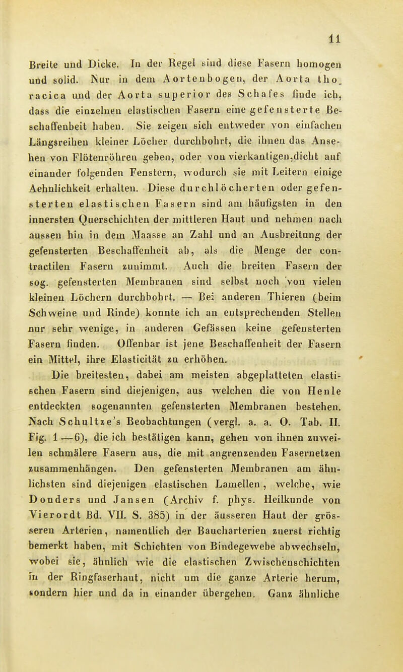 Breite und Dicke. In der Regel bind diese Fasern homogen und solid. Nur in dem Aortenbogen, der Aorta tho. racica und der Aorta superior des Schafes finde ich, dass die einzelnen elastischen Fasern eine gefensterte Be- schaffenheit haben. Sie zeigen sich entweder von einfachen Längsreihen kleiner Löcher dui-chbohrt, die ihnen das Anse- hen von Flötenröhren geben, oder von vierkantigen,dicht auf einander folgenden Fenstern, wodurch sie mit Leitern einige Aehnlichkeit erhalten. Diese durchlöcherten oder gefen- 8terten elastischen Fasern sind am häufigsten in den innersten Querschichlen der mittleren Haut und nehmen nach aussen hin in dem Maasse an Zahl und an Ausbreitung der gefensterten Beschaffenheit ab, als die Menge der con- Iractileu Fasern zunimmt. Auch die breiten Fasern der sog. gefensterten Membranen sind selbst noch Von vielen kleineu Löchern durchbohrt. — Bei anderen Thieren (beim Schweine und Rinde) konnte ich an entsprechenden Stellen nur sehr wenige, in anderen Gefässen keine gefensterten Fasern finden. Olfenbar ist jene Beschaffenheit der Fasern ein Mittel, ihre Elasticität zu erhöhen. Die breitesten, dabei am meisten abgeplatteten elasti- schen Fasern sind diejenigen, aus welchen die von Heule entdeckten sogenannten gefensterten Membranen bestehen. Nach Schultze's Beobachtungen (vergl. a. a. O. Tab. 11. Fig. 1 —6), die ich bestätigen kann, gehen von ihnen zuwei- len schmälere Fasern aus, die mit angrenzenden Fasei'uetzen zusammenhängen. Den gefensterten 3Iembranen am ähn- lichsten sind diejenigen elastischen Lamellen, welche, wie Donders und Jansen (Archiv f. phys. Heilkunde von Vierordt Bd. VH. S. 385) in der äusseren Haut der grös- seren Arterien, namentlich der Baucharterien zuerst richtig bemerkt haben, mit Schichten von Bindegewebe abwechseln, •wobei sie, ähnlich wie die elastischen Zwischenschichten in der Ringfaserhaut, nicht um die ganze Arterie herum, sondern hier und da in einander übergehen. Ganz ähnliche